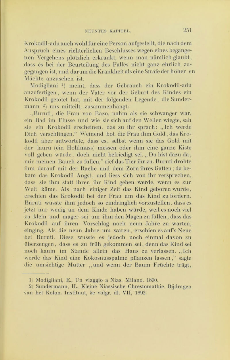 Krokodil-adu auch wohl füreine Person aufgestelll, die nach dem Auspruch eines richterlichen Beschlusses wegen eines l)egange- nen Vergehens plötzlich erkrankt, wenn man namlich glanbt, dass es bei der Beiirteilnng des Falies nicht ganz ehrlich zn- gegangen ist, iind darnm die Krankheit als eine Strafe der In'iher en Machte anzusehen ist. Modigliani M ineint, dass der Gebraiich ein Krokodil-adii anznfertigen, wenn der Vater vor der Gebiirt des Kindes ein Krokodil getc’Uel bat, init der folgenden Legende, die Snnder- mann -) nns milteilt, znsainmenhangl: „Burnti, die Fran von Bazo, nahm als sie schwanger war, ein Bad im Fliisse nnd wie sie sich auf den Wellen wiegte, sah sie ein Krokodil erscheinen, das zn ihr s])rach: „ Ich werde Dich verschlingen.” Weinend bot die Fran ibin Gold, das Kro- kodil aber antwortete, dass es, selbst wenn sie das Gold init <ler laiirii (ein Hohlmass) messen oder ihm eine ganze Kiste voll geben wiirde, doch nicht befriedigt sei. „ Du bist dazii da, mir meinen Bauch zn füllen,” riel'das Tier ihr zn. Burnti drohte ihm darauf mit der Bache nnd dem Zorn ihres Gatten; da be- kam das Krokodil Angst, und liess sich von ihr versprcchen, dass sic ihm stalt ihrer, ihr Kind gehen werde, wenn es zur Welt kame. Als nach einiger Zeit das Kind geboren wurde, erschien das Krokodil bei der Fran um das Kind zn fordern. Burnti wusste ihm jedoch so eindringlich vorzustellen , dass es Jetzt nur wenig an dem Kindc haben würde, weil es noch viel zn klein und mager sei um ihm den Magen zu lullen, dass das Krokodil auf ihren Vorschlag noch neun Jahre zu warten, einging. Als die neun Jahre um waren, erschien es aufs Xeue bei Burnti. Diese wusste es jedoch noch einmal davon zu überzeugcn , dass es zu früh gekommen sei, deun das Kind sei noch kaum im Stande allein das Hans zu verlassen. „Ich werde das Kind eine Kokosnusspalme pllanzen lassensagte die umsichtige Mutter „und wenn der Baum Früchtc tragt. 1) Modigliani, E., Un viaggio a Nias. Milano. 1890. 2) Sundermann, H., Kleine Niassische Chrestomathie. Bijdragen van het Kolon. Instituut, 5e volgr. dl. VII, 1892.