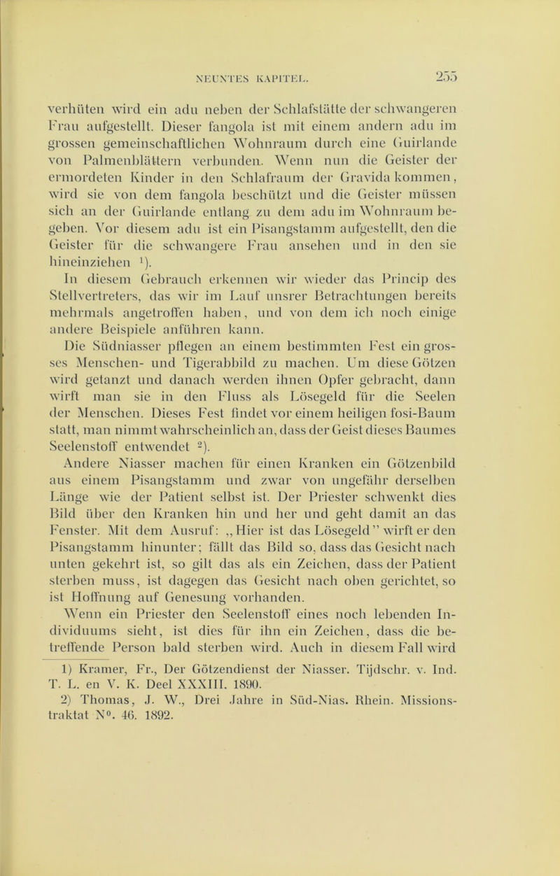 verhüteii wird eiii adu neben der SchlafslüUe der schwangeren Frau autgestellt. Dieser fangola ist mit einem andern adu im grossen gemeinschaftlichen Wohnraum durcli eine Guirlande von Palmenldattern verl)unden. Wenn nun die Geister der erinordeten Kinder in den Schlafraum der Gravida kommen, wird sie von dem fangola heschützl und die Geister mussen sich an der Guirlande entlang zu dem adu im \Yohnraum be- geben. Vor diesem adu ist ein Pisangstamm aufgestellt, den die (ieister 1‘ür die scbwangere Frau ansehen und in den sie hineinziehen ^). In diesem Gebrauch erkennen wir wieder das Princip des Stellvertreters, das wir im Lauf unsrer Betracbtungen bereits mebrmals angetrotfen haben, und von dem ich noch einige andere Beispiele anführen kann. Die Südniasser ptlegen an einem bestimmten Fest ein gros- ses Menschen- und Tigerabbild zu machen. Um diese Götzen wird getanzt und danach werden ibnen Opler gebracht, daim wirft man sie in den Finss als Lösegeld für die Seelen der Menschen. Dieses Fest fmdet vor einem heiligen fosi-Baum statt, man nimmtwahrscheinlich an, dass der Geist dieses Baumes Seelenstotf entwendet 2). Andere Niasser machen für einen Kranken ein Götzenbild aus einem Pisangstamm und zwar von ungefahr derselben Lange wie der Patiënt selbst ist. Der Priester schwenkt dies Bild über den Kranken hin und her und geht damit an das Fenster. Mit dem Ausruf: ,,Hier ist das Lösegeld ” wirft er den Pisangstamm hinunter; faht das Bild so, dass das Gesicht nach linten gekehrt ist, so gilt das als ein Zeichen, dass der Patiënt sterben muss, ist dagegen das Gesicht nach oben gerichtet, so ist Hotfnung auf Genesung vorhanden. Wenn ein Priester den vSeelenstolf eines noch lebenden In- dividuums sieht, ist dies für ihn ein Zeichen, dass die be- treffende Person bald sterben wird. Audi in diesem Fall wird 1) Kramer, Fr., Der Götzendienst der Niasser. Tijdschr. v. Ind. T. L. en V. K. Deel XXXIII. 1890. 2) Thomas, J. W., Drei .lahre in Süd-Nias. Rhein. Missions- Iraktat NL 46. 1892.