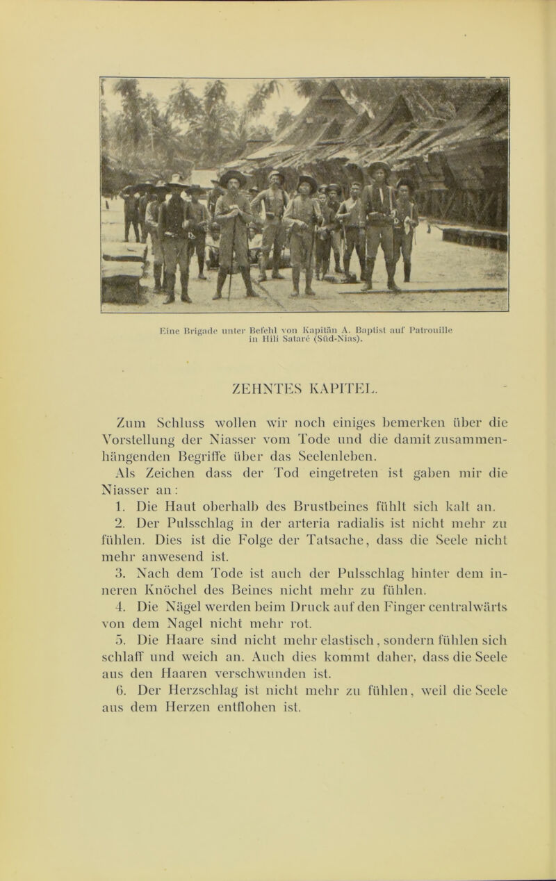 l-3ine Hrignde uiiler Belehl von Kaïjitiin A. 15ai)list auf Patrouille in llili Sataré (Süd-Xias). ZEMNTES KAPITEL. Zum Schluss wollen wir noch einiges bemerken iiber die Vorstellung der Niasser voni Tode nnd die damit ziisaininen- hangenden Begriffe über das Seelenleben. Als Zeichen dass der Tod eingelreten ist gaben inir die Niasser an: 1. Die Hant oberhalb des Brnstbeines ITihll sich kali an. 2. Der Pnlsschlag in der arteria radialis ist nicht mehr zn fühlen. Dies ist die Folge der Tatsaehe, dass die Seele nicht mehr anwesend ist. 3. Nach dem Tode ist anch der Pnlsschlag hinter dem in- neren Knöchel des Beines nicht mehr zii fühlen. 4. Die Nagel werden heim Drnck anf den Finger centralwarts von dem Nagel nicht mehr rot. ö. Die Haare sind nicht mehr elastisch , sondern fühlen sich schlalT nnd weich an. Anch dies kommt daher, dass die Seele ans den Haaren verschwnnden ist. t). Der Herzschlag ist nicht mehr zn fühlen, weil die Seele ans dem Herzen entllohen ist.