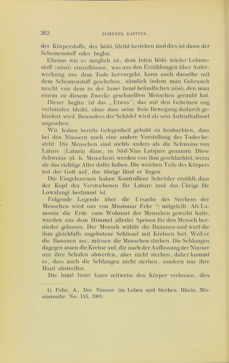 des Körpersloirs, des l)dld, l)leil)l beslehen mul dies isldann der SelieinensloU' oder l)e«hii. bd)eiiso wie es möglich isl, dem toten bótd wieder Lel)ens- stoir (ndsd) einzullösseii, was aus den lu-zühlungen ül)er Aider- weekung aiis dem Tode hervorgeht, kann auch dasselbe mit dem SchemenslotV geseliehen, namlich indem man (iebraiich maehl von dem in der liimt! lumë l)e(indliehen ndsó, den man einem zu diesem Zweeke gesclmellten Menseben geranbt hal. Diesel' beghii ist das „Ktwas”, das mil den (ïebeinen eng verlmnden lileibl, olme dass scine Ireie Bewegimg dadurch ge- hinderl wird. Hesonders der Schadel wird als sein Aufentbaltsort angeselien. \Vir haben bereils (ielegenheü gehalil zii lieoliaehten, dass l)ei den Niassern noeli eine andere Vorslellung des d'odes lie- slehl; Die Menseben sind nielils anders als die Sebweine von Laliire (Laluria dane, in Süd-Nias Lalsjure genannlj. Diese Sebweine (d. h. Menseben) werden von ihm gescblachtet, wenn sie das richtige Alter dal'iir halien. Die weicben Teile des Körpers isst der Gott aul’, das iibrige lilsst er liegen. Die ]ungeI)orenen haben Kontrolleur Scbröder erzühll, dass der Kopt’ des Verstorbenen lur Laliire imd das Ülu'ige lïir Lowalangi bestimml isl. 1'olgende Legende ülier die Ursache des Sterliens der Menseben wird ims von Missionar Fehr mitgeleilt: Als La- monia die bb'de ziim Wohnort der Menseben geweibl batte, warden aas dem Himmel allerlei Speisen lïir den Menseb ber- nieder gelassen. Der Menseb wablle die Bananen and wart die ibm gleiebfalls angeliotene Sebiissel mit Kreiisen lort. Weil er die Bananen ass. massen die Menseben slerl)ea. Die Seblangen dagegen assen die Krebse aaf, die naeb der Aaltassangder Niasser nar ibre Scbalen aliwerfen, aber niebt slerl)en; daber komml es, dass aaeb die Seblangen niebl slei'ben, sondern nar ibre Haal alistreifen. Die lamë lamë kann zeitweise den Körper verlassen, dies 1) Febr, A., Der Niasser im Lebea and Slerben. Rbein. Mis- sionssebr. No. 115, 1901.