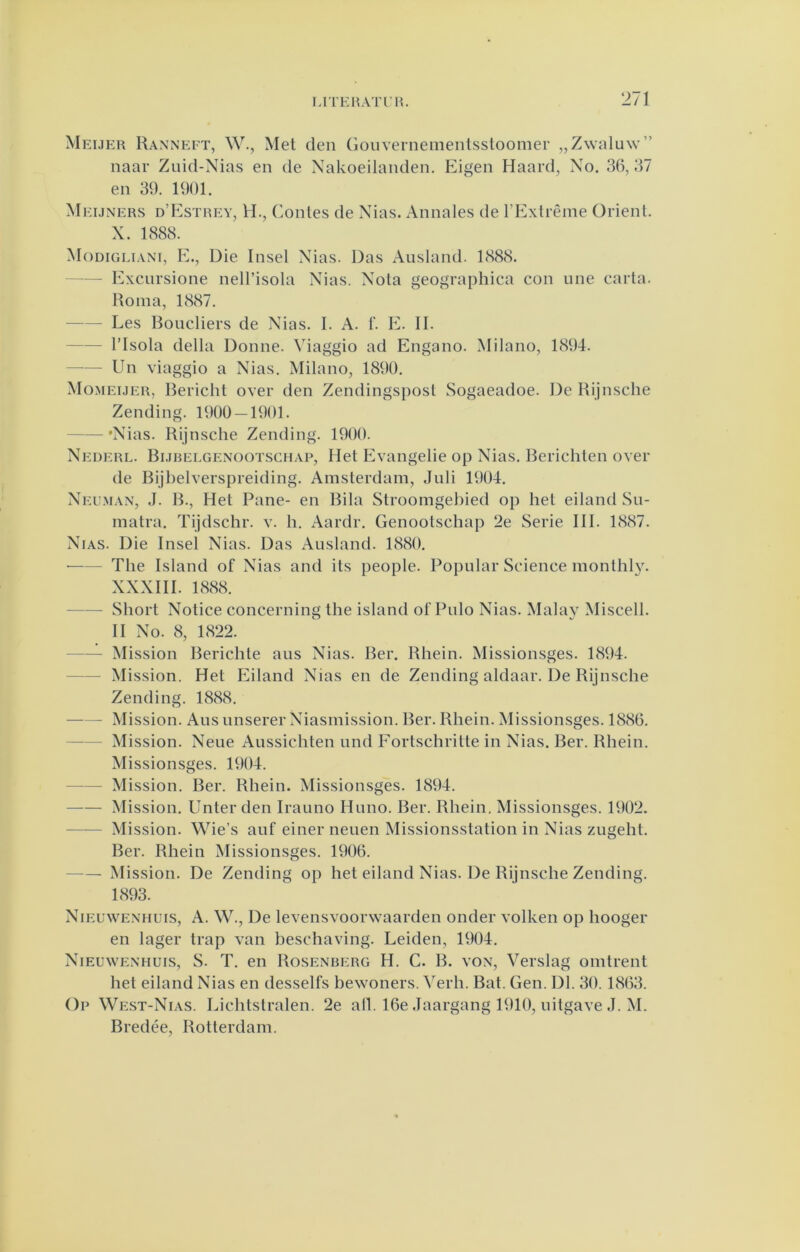 Meijer Ranneft, W., Met den (loiivernemenlssloomer „Zwaluw” naar Zuid-Nias en de Nakoeilanden. Eigen Haard, No. 36,37 en 39. 1901. M EiJNERS d’Estrey, H., Coiiles de Nias. Annales de rExlrême Orienl. X. 1888. Modigliani, kk, Die Insel Nias. Das Ausland. 1888. Excursione nell’isola Nias. Nola geographica con une carta. Roina, 1887. Les Boucliers de Nias. I. A. 1’. E. II. risola della Donne. Viaggio ad Engano. Milano, 1894. Un viaggio a Nias. Milano, 1890. Momeuer, Bericht over den Zendingspost Sogaeadoe. De Rijnsche Zending. 1900 — 1901. 'Nias. Rijnsche Zending. 1900. Nederl. Bijhelgenootschap, Het Evangelie op Nias. Berichten over de Bijbelverspreiding. Amsterdam, Juli 1904. Neuman, J. B., Het Pane- en Bila Stroomgebied op het eiland Su- matra. Tijdschr. v. h. Aardr. Genootschap 2e Serie Hl. 1887. Nias. Die Insel Nias. Das Ausland. 1880. ■ The Island of Nias and ils jieople. Popular Science monlhly. XXXHI. 1888. Short Notice concerning the island of Pulo Nias. Malay Miscell. II No. 8, 1822. Mission Berichte aus Nias. Ber. Rhein. Missionsges. 1894. Mission. Het Eiland Nias en de Zending aldaar. De Rijnsche Zending. 1888. Mission. Aus unserer Niasmission. Ber. Rhein. Missionsges. 1886. Mission. Neue Aussichten und Fortschritte in Nias. Ber. Rhein. Missionsges. 1904. —— Mission. Ber. Rhein. Missionsges. 1894. Mission. Enterden Irauno Huno. Ber. Rhein. Missionsges. 1902. Mission. Wie’s auf einer neuen Missionsslation in Nias zugeht. Ber. Rhein Missionsges. 1906. Mission. De Zending op het eiland Nias. De Rijnsche Zending. 1893. Nieuwenhuis, A. W., De levensvoorwaarden onder volken op hooger en lager trap van beschaving. Leiden, 1904. Nieuwenhuis, S. T. en Rosenberg H. C. B. von. Verslag omtrent het eiland Nias en desselfs bewoners, ^erh. Bat. Gen. Dl. 30. 1863. Op We.st-Nias. Lichtstralen. 2e all. 16e Jaargang 1910, uitgave J. M. Bredée, Rotterdam.