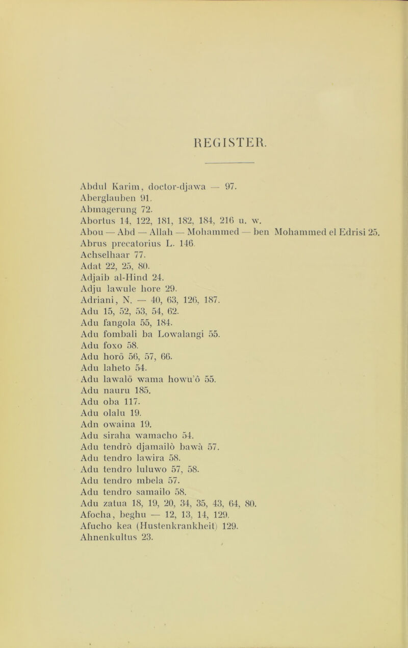 RE(iISTER. Ahdul Karim, doclor-djawa — 97. Aberglaul)en 91. Abmagerimg 72. Abortus 14, 122, 181, 182, 184, 216 u. w. Abou — Al)d — Allah — Mohammed — l)eii Mohammed el Ed Abrus preeatorius L. 146. Achselhaar 77. Adat 22, 25, 80. Adjaib al-Hind 24. Adju lawule bore 29. Adriani, N. — 40, 63, 126, 187. Adu 15, 52, 53, 54, 62. Adu fangola 55, 184. Adu fombali ba Lowalangi 55. Adu foxo 58. Adu horö 56, 57, 66. Adu laheto 54. Adu lawalö wama howu’ó 55. Adu nauru 185. Adu oba 117. Adu olalu 19. Adn owaina 19. Adu siraha wamaclio 54. Adu tendro djamailo l)awa 57. Adu tendro lawira 58. Adu tendro luluwo 57, 58. Adu tendro mbela 57. Adu tendro samailo 58. Adu zatua 18, 19, 20, 34, 35, 43, 64, 80. Afocha, })eghu — 12, 13, 14, 129. Afucho kea (Hustenkrankheit) 129. Ahnenkultus 23.