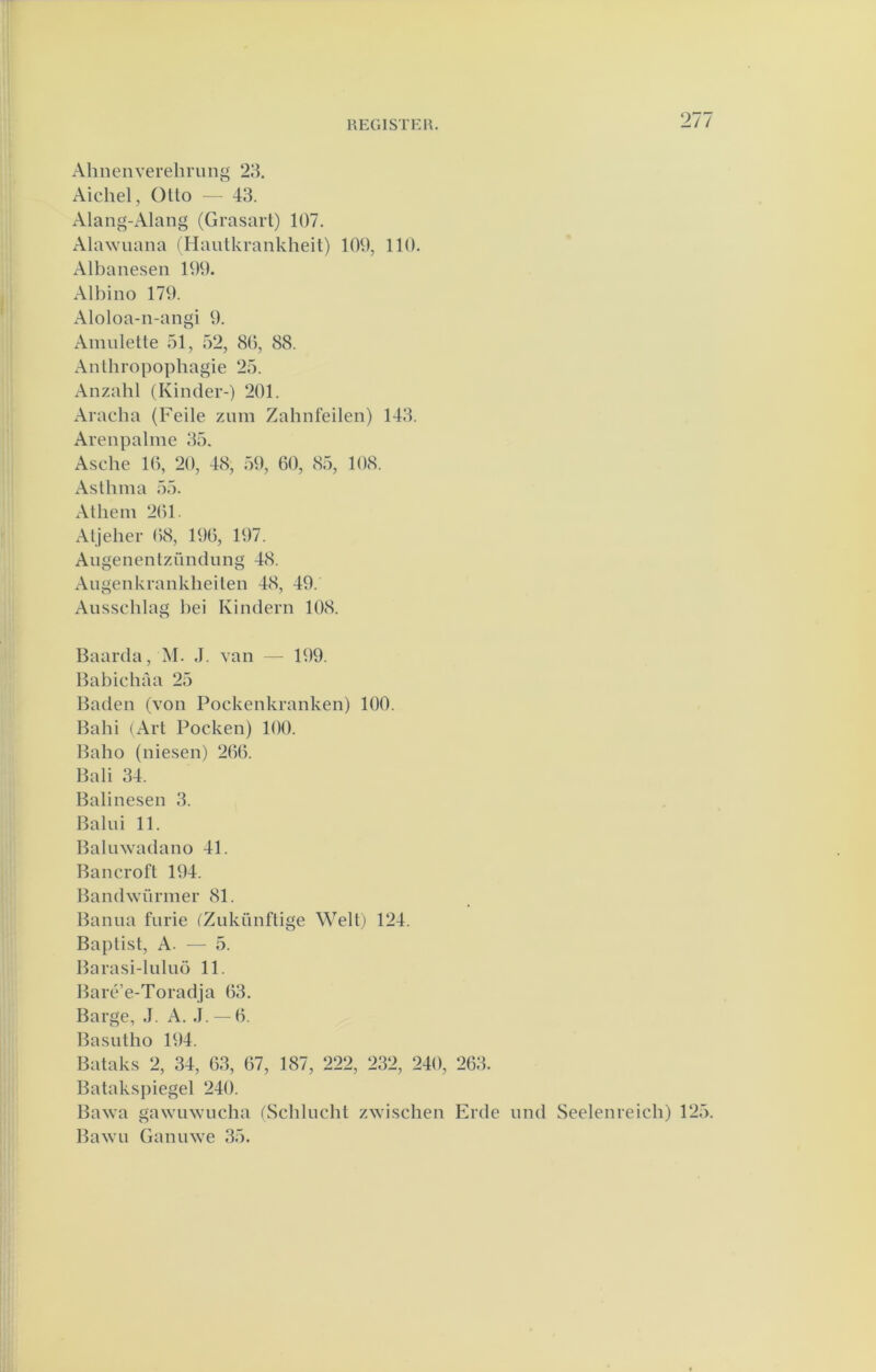 rp:gistkh. Ahnenverelii'iing 211 Aichel, Olto — 43. Alang-Alang (Grasart) 107. Alawuana (Hautkrankheit) 109, 110. Albanesen 199. Albino 179. Aloloa-n-angi 9. Ainnlette 51, 52, 80, 88. Anthropophagie 25. Anzalil (Kinder-) 201. Aracba (Feile znm Zahnfeilen) 143. Arenpaline 35. Asche 10, 20, 48, 59, 00, 85, 108. Asthma 55. Athein 201. Aljeher 08, 190, 197. Aiigenenlzündung 48. Angenkranklieiten 48, 49. Ansschlag l)ei Kindern 108. Baarda,M. .1. van — 199. Babichaa 25 Baden (von Pockenkranken) 100. Babi (Art Pocken) 100. Baho (niesen) 200. Bali 34. Balinesen 3. Balui 11. Baliiwadano 41. Bancroft 194. Bandwürmer 81. Banna furie ('Zukünflige Welt) 124. Baptist, A. — 5. Barasi-lulnö 11. Baré’e-Toradja 03. Barge, J. A. ,1. — 0. Basntho 194. Bataks 2, 34, 03, 07, 187, 222, 232, 240, 203. Bataksj)iegel 240. Ba^va gawinvucha (Schliicht zwischen Erde nnd Seelenreicb) 125. Bawu Gannwe 35.