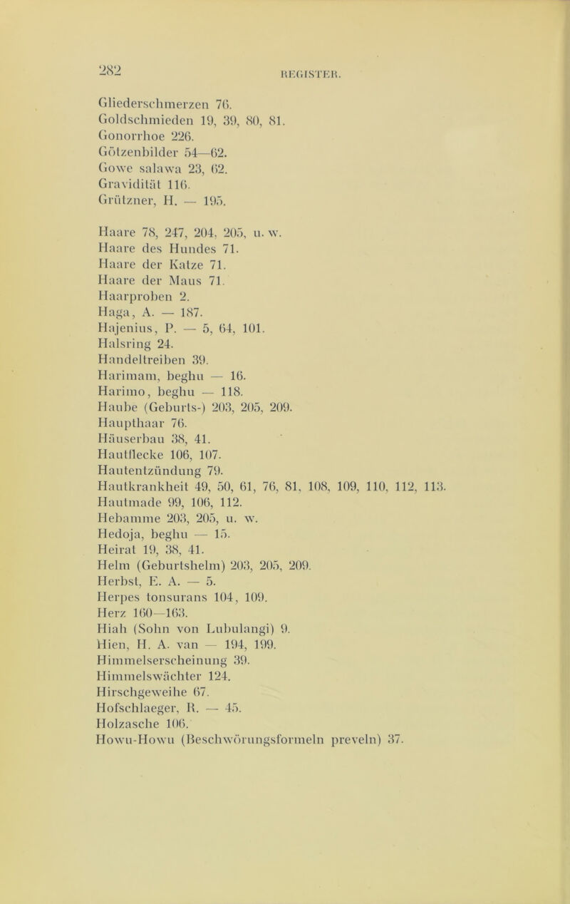 2(S‘2 Gliederschmerzen 7(). Goldschmieden 19, 39, (SO, 81. (ionorrhoe 226. Gölzenbilder 54—62. Gowe salawa 23, 62. Gravidilat 116. Grützner, H. — 195. Haare 78, 247, 204, 205, ii. w. Haare des Himdes 71. Haare der Kalze 71. Haare der Maus 71. Haarprol)en 2. Haga, A. — 187. Hajenius, P. — 5, 64, 101. Halsring 24. Handeltreil)en 39. Harimam, beghu — 16. Harimo, beghu — 118. Haul)e (Gebnrls-) 203, 205, 209. Haupthaar 76. Haiiserbau 38, 41. Hautllecke 106, 107. Hautentzündimg 79. Hautkrankheit 49, 50, 61, 76, 81, 108, 109, 110, 112, 113. Hautmade 99, 106, 112. Hebamnie 203, 205, u. w. Hedoja, beghu — 15. Heirat 19, 38, 41. Helm (Geburtshelm) 203, 205, 209. Herbsl, E. A. — 5. Herpes tonsurans 104, 109. Herz 160—163. Hiah (Sohn von Lubulangi) 9. Hien, H. A. van — 194, 199. Himmelserscheinung 39. Himiuelswachter 124. Hirschge^veihe 67. Hofschlaeger, R. — 45. Holzasche 106. Howu-Howu (Reschwörungsformeln preveln) 37.