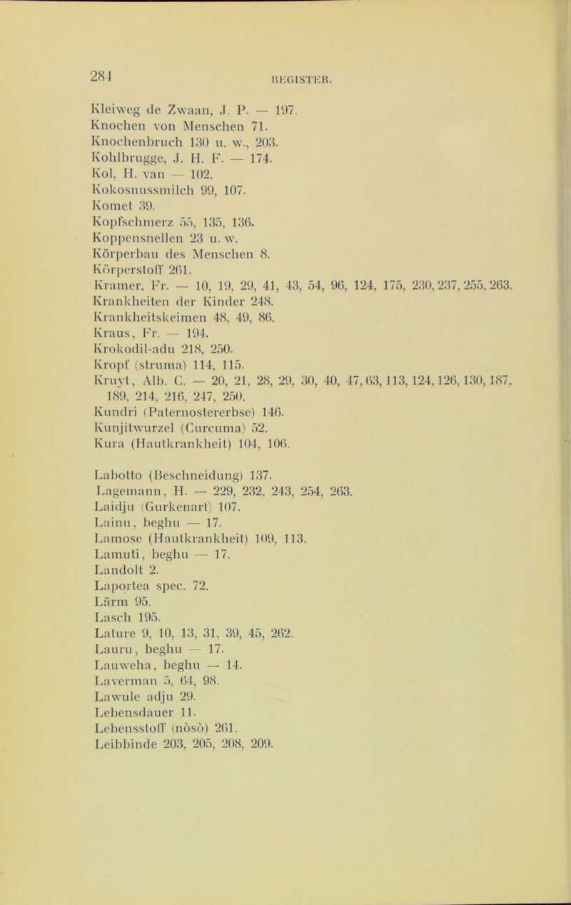 Kleiweg de Zwaan, J. P. — 197. Knochen von Menschen 71. Knochenbruch 190 ii. w., 203. Kohlbrugge, ,1. II. F. — 174. Kol, H. van — 102. Kokosnussmilcb 99, 107. Koinet 39. Kopfscbmerz 55, 135, 130. Kopjiensnellen 23 u. w. Körj)erbaii des Menscben 8. Körpersloir 201. Kramer, Fr. — 10, 19, 29, 41, 43, 54, 90, 124, Krankbeilen der Kinder 248. Krankbeitskeimen 48, 49, 80. Krans, Fr. — 194. 175, 230,237,255,203. Krokodil-ad n 218, 250. Kropt'(struma) 114, 115. Krnyl, Alb. C. — 20, 21, 28, 29, 30, 40, 47,03,113,124,120,130,187, 189, 214, 210, 247, 250. Kundri (Palernostererbse) 140. Knnjitwnrzel (Cmrcuma) 52. Knra (Hautkrankbeit) 104, 100. Labollo (Hescbneidnng) 137. Lagemann, H. — 229, 232, 243, 254, 203. Laidjn (Gurkenart) 107. Lainn, begbu — 17. Lamose (Hautkrankbeit) 109, 113. Lamiiti, begbu — 17. Landolt 2. Laportea spec. 72. Larm 95. Lascb 195. Lature 9, 10, 13, 31, 39, 45, 202. Laiiru, begbu — 17. Lauweba, begbu — 14. Laverman 5, 04, 98. Lawule adju 29. Lebensdaiier 11. LebensstolT (nos(5) 201. Leibbinde 203, 205, 208, 209.