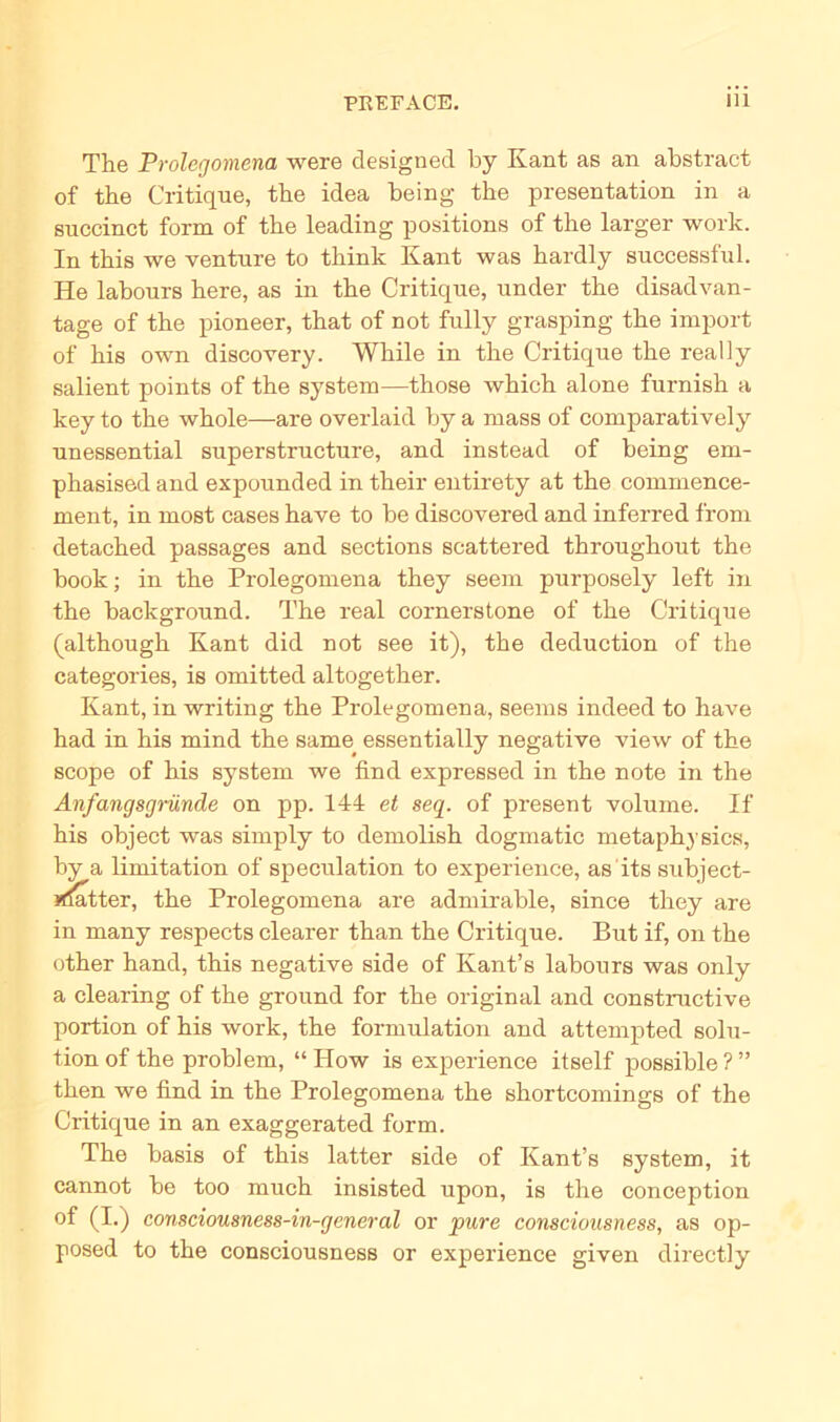 The Prolegomena were designed by Kant as an abstract of the Critique, the idea being the presentation in a succinct form of the leading positions of the larger work. In this we venture to think Kant was hardly successful. He labonrs here, as in the Critique, under the disadvan- tage of the pioneer, that of not fully grasping the import of his own discovery. While in the Critique the really salient points of the System—those which alone furnish a key to the whole—are overlaid by a mass of comparatively unessential superstructure, and instead of being em- phasised and expounded in their entirety at the commence- ment, in most cases have to be discovered and inferred f’rom detached passages and sections scattered throughout the book; in the Prolegomena they seem purposely left in the background. The real cornerstone of the Critique (although Kant did not see it), the deduction of the categories, is omitted altogether. Kant, in writing the Prolegomena, seems indeed to have had in his mind the same essentially negative view of the scope of his System we find expressed in the note in the Anfangsgründe on pp. 141 et seq. of present volume. If his object was sirnply to demolish dogmatic rnetaphysics, by a limitation of speculation to experience, as its subject- »datter, the Prolegomena are admirable, since they are in many respects clearer than the Critique. But if, on the other hand, this negative side of Kant’s labours was only a Clearing of the ground for the original and constructive portion of his work, the formulation and attempted Solu- tion of the problem, “ How is experience itself possible?” then we find in the Prolegomena the shortcomings of the Critique in an exaggerated form. The basis of this latter side of Kant’s System, it cannot be too much insisted upon, is the conception of (I.) consciousness-in-general or pure consciousness, as op- posed to the consciousness or experience given directly