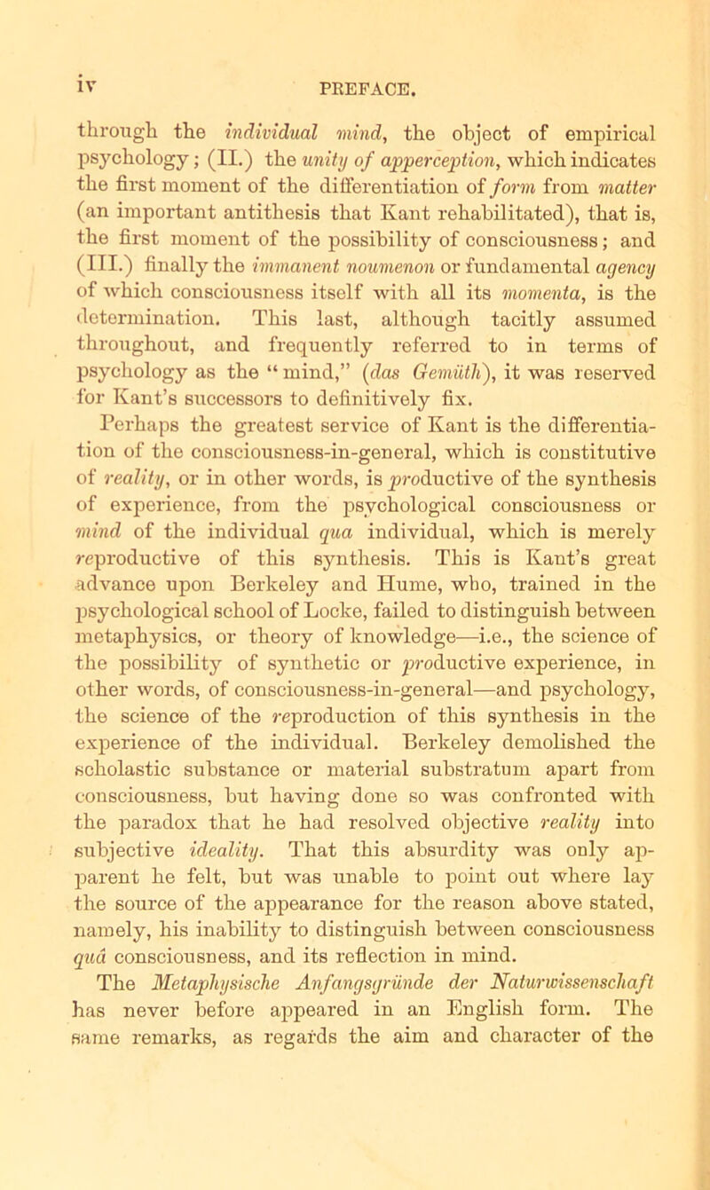 through the individual mind, the object of empirical psychology; (II.) tbe unity of apperception, which indicates tbe first moment of the differentiation of form from matter (an important antithesis that Kant rehabilitated), that is, the first moment of the possibility of conscionsness; and (III.) finally the immanent noumenon or fundamental agency of which consciousness itself with all its momenta, is the dctermination. This last, although tacitly assumed throughout, and frequently referred to in terms of psychology as the “ mind,” (das Gemütli), it was reserved for Kant’s successors to definitively fix. Perhaps the greatest Service of Kant is the differentia- tion of the consciousness-in-general, which is constitutive of reality, or in other words, is productive of the synthesis of experience, from the psychological consciousness or mind of the individual qua individual, which is merely reproductive of this synthesis. This is Kant’s great advance upon Berkeley and Hume, wbo, trained in the psychological school of Locke, failed to distinguish between metaphysics, or theory of knowledge—i.e., the Science of the possibility of synthetic or productive experience, in other words, of consciousness-in-general—and psychology, the Science of the reproduction of this synthesis in the experience of the individual. Berkeley demolished the scholastic substance or material substratum apart from consciousness, but having done so was confronted with the paradox that he had resolved objective reality into subjective ideality. That this absurdity was only ap- parent he feit, but was unable to point out where lay the source of the appearance for the reason above stated, namely, his inability to distinguish between consciousness quä consciousness, and its reflection in mind. The Metaphysische Anfangsgründe der Naturwissenschaft has never before appeared in an English form. The Barne remarks, as regards the aim and character of the