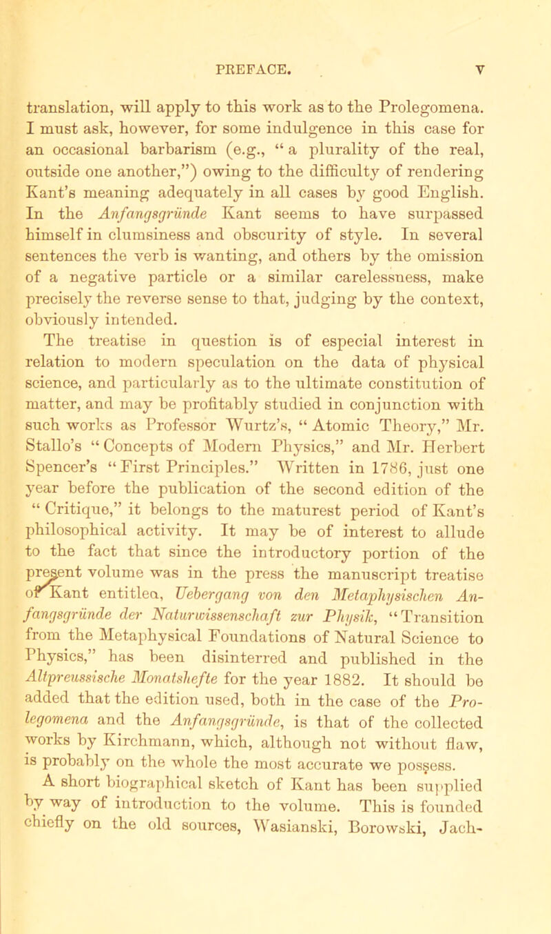 translation, will apply to tliis work as to the Prolegomena. I must ask, however, for some indulgence in tliis case for an occasional barbarism (e.g., “ a plurality of tbe real, outside one another,”) owing to the difficulty of rendering Kant’s meaning adequately in all cases by good Englisb. In the Anfangsgründe Kant seems to kave surpassed himself in clumsiness and obscurity of style. In several sentences the verb is wanting, and others by the omission of a negative particle or a similar carelessness, make precisely the reverse sense to that, judging by the context, obviously intended. The treatise in question is of especial interest in relation to modern speculation on the data of physical Science, and particularly as to the ultimate Constitution of matter, and may be profitably studied in conjunction with such works as Professor Wurtz’s, “ Atomic Theory,” Mr. Stallo’s “Conceptsof Modem Physics,” and Mr. Herbert Spencer’s “ First Principles.” Written in 1786, just one year before the publication of the second edition of the “ Critique,” it belongs to the maturest period of Kant’s philosophical activity. It may be of interest to aliude to the fact that since the introductory portion of the present volume was in the press the manuscript treatise or Kant entitlea, Uebergang von den Metaphysischen An- fangsgründe der Naturwissenschaft zur Physik, “Transition from the Metaphysical Foundations of Natural Science to Physics,” has been disinterred and published in the Altpreussische Monatshefte for the year 1882. It should be added that the edition used, hoth in the case of the Pro- legomena and the Anfangsgründe, is that of the collected works by Kirchmann, which, although not without flaw, is probably on the whole the most accurate we posgess. A short biographical sketch of Kant has been supplied by way of introduction to the volume. This is founded chiefly on the old sources, Wasianski, Borowski, Jach-