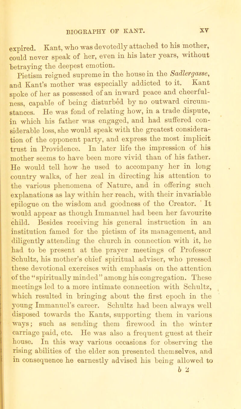 expired. Kant, who was devotedly attaclied to liis mother, could never speak of her, even in his later years, witkout betraying tbe deepest emotion. Pietism reigned supremein the bousein tbe Sadlergasse, and Kant’s motber was especially addicted to it. Kant spoke of ber as possessed of an in ward peace and ckeerful- ness, capable of being disturbed by no outward circum- stances. He was fond of relating bow, in a trade dispute, in wbicb bis fatber was engaged, and bad suffered con- siderable loss, sbe would speak witb tbe greatest considera- tion of tbe Opponent party, and express the most implicit trust in Providence. In later life tbe impression of bis motber seems to have been more vivid tban of bis fatber. He would teil bow be nsed to accompany her in long conntry walks, of ber zeal in directing bis attention to tbe various pbenomena of Nature, and in offering such explanations as lay witbin her reach, witb their invariable epilogue on tbe wisdom and goodness of tbe Creator. It would appear as thougk Immanuel bad been ber favourite child. Besides receiving bis general instruction in an institution famed for tbe pietism of its management, and diligently attending tbe cburcb in connection witb it, be bad to be present at tbe prayer meetings of Professor Schultz, bis motber’s cbief spiritual adviser, who pressed tbese devotional exercises witb emphasis on tbe attention of tbe “spiritually minded” among bis congregation. Tbese meetings led to a more intimate connection witb Schultz, wbicb resulted in bringing abont tbe first epocb in the young Immannel’s career. Schultz bad been always well disposed towards tbe Kants, snpporting them in various ways; such as sending tbem firewood in tbe winter carriage paid, etc. He was also a frequent guest at their bouse. In this way various occasions for observing the rising abilities of tbe elder son presented themselves, and in consequence be earnestly advised bis being allowed to b 2