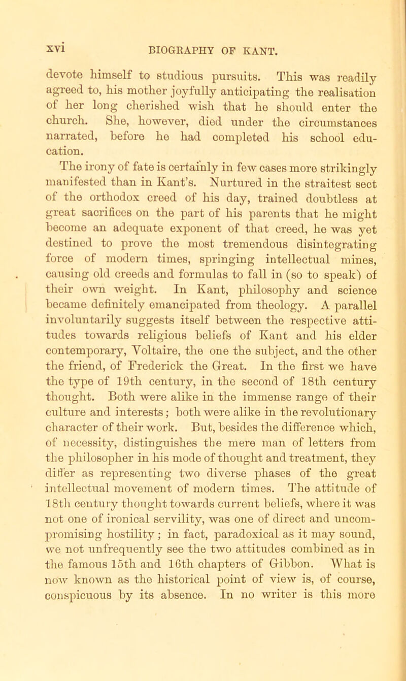 devote liimself to studious pursuits. This was readily agreed to, his mother joyfully anticipating the realisation of her long cherished wish that he should enter the church. She, however, died nnder the circumstances narrated, hefore he had completed his school edu- cation. The irony of fate is certai'nly in few cases more strikingly manifested than in Kant’s. Nurtured in the straitest sect of the orthodox creed of his day, trained doubtless at great sacrifices on the part of his parents that he might hecome an adcquate exponent of that creed, he was yet destined to prove the most tremendous disintegrating force of modern times, springing intellectual mines, causing old creeds and formulas to fall in (so to speak) of their own weight. In Kant, philosophy and Science became definitely emancipated from theology. A parallel involnntarily suggests itself between the respective atti- tudes towards religious heliefs of Kant and his elder Contemporary, Voltaire, the one the suhject, and the other the friend, of Frederick the Great. In the first we have the type of 19th Century, in the second of 18th Century thought. Both were alike in the immense ränge of their culture and interests; both were alike in the revolutionary character of their work. But, besides the diiference which, of necessity, distinguishes the mere man of letters from the philosopher in his mode of thought and treatment, they dilfer as representing two diverse phases of the great intellectual movement of modern times. The attitude of 18th Century thought towards current beliefs, where it was not one of ironical servility, was one of direct and uncorn- promising hostility ; in fact, paradoxical as it may sound, we not unfrequently see the two attitudes combined as in the famous 15th and 16th chapters of Gibbon. What is now kn own as the historical point of view is, of course, conspicuous by its absence. In no writer is this more