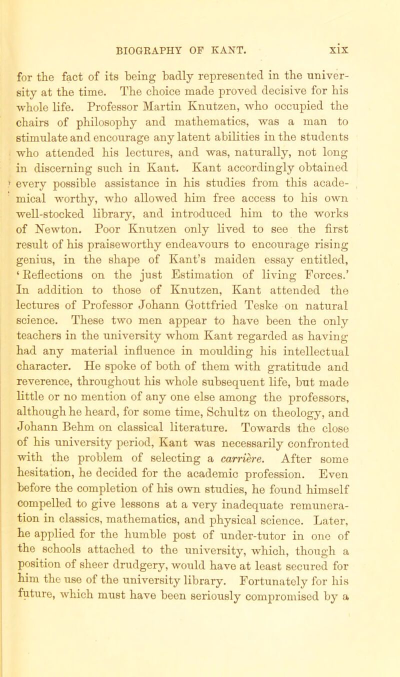 for tlie fact of its being badly represented in tlie univer- sity at the time. The choice made proved decisive for bis whole life. Professor Martin Knutzen, who occupied the chairs of philosophy and mathematics, was a man to stimulate and encourage any latent abilities in the students who attended his lectures, and was, naturally, not long in discerning such in Kant. Kant accordingly obtained .» every possible assistance in his studies from this acade- mical worthy, who allowed him free access to his own well-stocked library, and introdnced him to the worlcs of Newton. Poor Knntzen only lived to see the first result of his praiseworthy endeavours to encourage rising genius, in the shape of Kant’s maiden essay entitled, ‘ Reflections on the just Estimation of living Eorces.’ In addition to those of Knutzen, Kant attended the lectures of Professor Johann Gottfried Teske on natural Science. These two men appear to have been the only teachers in the university whom Kant regarded as having had any material influence in moulding his intellectual character. He spoke of both of them with gratitude and reverence, throughout his whole subsequent life, but made little or no mention of any one eise among the professors, although he heard, for some time, Schultz on theology, and Johann Behm on classical literature. Towards the close of his university period, Kant was necessarily confronted with the problem of selecting a carriere. After some hesitation, he decided for the academic profession. Even before the completion of his own studies, he found himself compelled to give lessons at a very inadequate remunera- tion in classics, mathematics, and physical Science. Later, he applied for the humble post of under-tutor in one of the schools attached to the university, which, though a Position of sheer drudgery, would have at least secured for him the use of the university library. Fortunately for his future, which must have been seriously compromised by a