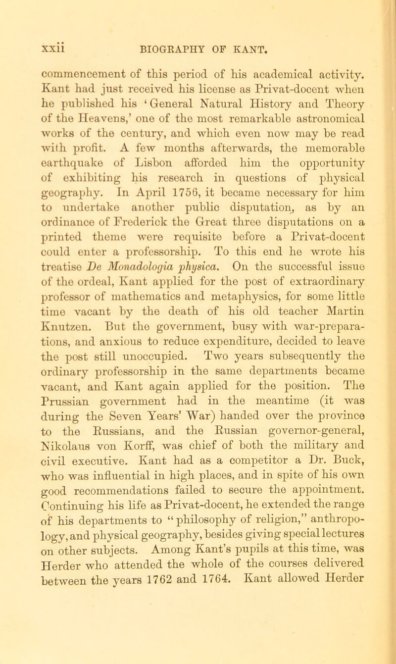 commencement of tliis period of his academical activity. Kant had just received his license as Privat-docent when he publislied his ‘ General Natural History and Theory of the Ideavens,’ one of the rnost remarkable astronomical worlcs of the Century, and wliich even now rnay be read with profit. A few months afterwards, the memorable earthquake of Lisbon afforded him the opportunity of exhibiting his research in questions of physical geography. In April 1756, it became necessary for him to undertake another public disputation, as by an ordinance of Frederick the Great three disputations on a printed theme were requisite before a Privat-docent could enter a professorship. To this end he wrote his treatise De Monadologia physica. On the successful issue of the ordeal, Kant applied for the post of extraordinary professor of mathematics and metaphysics, for some little time vacant by the death of his old teacher Martin Knutzen. But the government, busy with war-prepara- tions, and anxious to reduce expenditnre, decided to leave the post still unoccnpied. Two years subsequently the ordinary professorship in the same departments became vacant, and Kant again applied for the position. The Prussian government had in the meantime (it was during the Seven Years’ War) handed over the province to the Russians, and the Russian governor-general, Nikolaus von Korff, was chief of both the military and civil executive. Kant had as a competitor a Dr. Buck, who was influential in high places, and in spite of his own good recommendations failed to secure the appointment. Oontinuing his life as Privat-docent, he extended the ränge of his departments to “ philosophy of religion,” anthropo- logy, and physical geography, besides giving special lectures on other subjects. Among Kant’s pupils at this time, was Herder who attended the whole of the courses delivered between the years 1762 and 1764. Kant allowed Herder