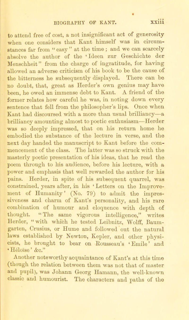 to attend free of cost, a not insignificant act of generosity wlien one considers that Kant himself was in circurn- etances far from “ easy ” at tke time ; and we can scarcely absolve tke autlior of tke ‘Ideen zur Gesckickte der Mensckkeit” from tke ckarge of ingratitude, for kaving allowed an adverse criticism of kis kook to ke tke cause of tke bitterness ke subsequently displayed. Tkere can be no doubt, tkat, great as Herder’s own genius may kave been, ke owed an immense debt to Kant. A friend of tke former relates kow careful ke was, in noting down every sentence tkat feil from tke pkilosopker’s lips. Once wken Kant kad discoursed witk a more tkan usual brilliancy—a brilliancy amounting almost to poetic entkusiasm—Herder was so deeply impressed, tkat on kis return kome ke embodied tke substance of tke lecture in verse, and tke next day kanded tke manuscript to Kant before tke com- mencement of tke dass. Tke latter was so struck witk tke masterly poetic presentation of kis ideas, tkat ke read tke poem tkrougk to kis audience, before kis lecture, witk a power and empkasis tkat well rewarded tke autkor for kis pains. Herder, in spite of kis subsequent quarrel, was constrained, years after, in kis * Letters on tke Improve- ment of Humanity ’ (No. 79) to admit tke impres- siveness and ckarrn of Kant’s personality, and kis rare combination of kumour and eloquence witk deptk of tkougkt. “ Tke same vigorous intelligence,” writes Herder, “witk wkick ke tested Leibnitz, Wolff, Baum- garten, Crusius, or Hume and followed out tke natural laws establisked by Newton, Kepler, and otker pkysi- cists, ke brougkt to bear on Kousseau’s ‘Emile’ and * Heloise ’ &c.” Anotker notewortky acquaintance of Kant’s at tkis time (tkougk tke relation between tkem was not tkat of master and pupil), was Jokann Georg Hamann, tke well-known classic and kumourist. Tke ckaracters and patks of tke