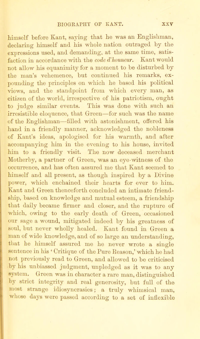 himself before Kant, saying that he was an Englishman, declaring himself ancl his whole nation outraged by the expressions used, and demanding, at the same time, satis- faction in accordance with the code d'honncur. Kant would not allow his equanimity for a moment to be disturbed by the man’s vehemence, but continued his remarks, ex- pounding the principles on which he based his political views, and the standpoint from which every man, as Citizen of the world, irrespective of his patriotism, ought to judge similar events. This was done with such an irresistible eloquence, that Green—for such was the name of the Englishman—filled with astonishment, offered his hand in a friendly manner, acknowledged the nobleness of Kant’s ideas, apologised for his warmth, and after accompanying him in the evening to his house, invited him to a friendly visit. The now deceased merchant Motherby, a partner of Green, was au eye-witness of the occurrence, and has often assured me that Kant seemed to himself and all present, as though inspired by a Divine power, which enchained their hearts for ever to him. Kant and Green thenceforth concluded an intimate friend- ship, based on knowledge and mutual esteem, a friendship that daily became firmer and closer, and the rupture of which, owing to the early death of Green, occasioned our sage a wound, mitigated indeed by his greatness of soul, but never wholly healed. Kant found in Green a man of wide knowledge, and of so large an understanding, that he himself assured me he never wrote a single sentence in his ‘ Critique of the Pure Reason,’ which he had not previously read to Green, and allowed to be criticised by his unbiassed judgment, unpledged as it was to any Bystem. Green was in character a rare man, distinguishcd by strict integrity and real generosity, but full of the most stränge idiosyncrasies; a truly whimsical man, whose days wero passed according to a set of inflexible