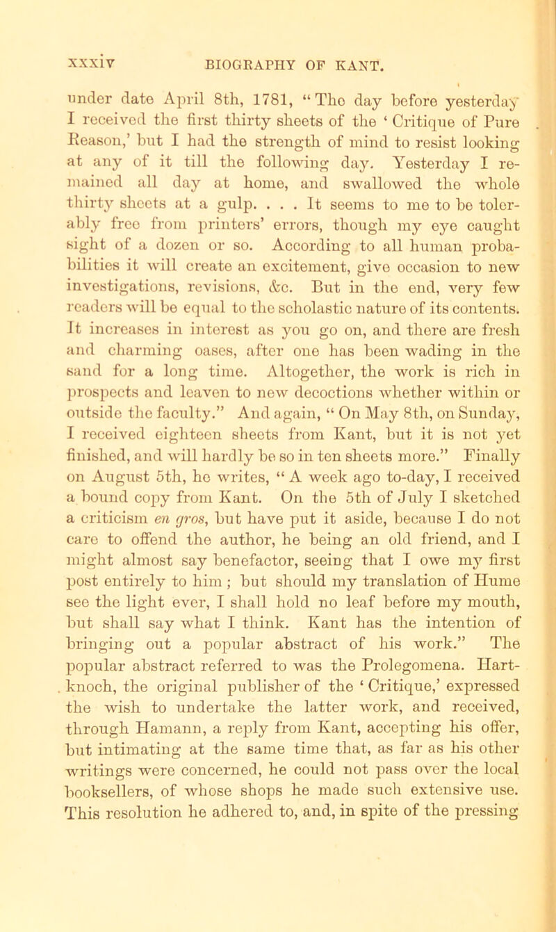 nncler date April 8th, 1781, “The day before yesterday I received the first tliirty sheets of the ‘ Critique of Pure Reason,’ but I had the strength of mind to resist looking at any of it tili the following day. Yesterday I re- mained all day at hörne, and swallowed the whole tliirty sheets at a gulp. . . . It seems to me to be toler- ably freo from printers’ errors, though my eye caught sight of a dozen or so. According to all human proba- bilities it will create an excitement, give occasion to new investigations, revisions, &c. But in the end, very few readers will be equal to the scholastic nature of its contents. It increases in interest as you go on, and there are fresh and charming oases, after one has been wading in the sand for a long time. Altogether, the work is rieh in prospects and leaven to new decoctions whether within or outside the faculty.” And again, “ On May 8tli, on Sunday, I received eighteen sheets from Kant, but it is not yet finished, and will hardly be so in ten sheets more.” Finally on August 5th, he writes, “ A week ago to-day, I received a bound copy from Kant. On the 5th of July I sketched a criticism en cjros, but have put it aside, because I do not care to offend the author, he being an old friend, and I might almost say benefactor, seeing that I owe my first post entirely to him ; but should my translation of Hume see the light ever, I shall hold no leaf before my mouth, but shall say what I think. Kant has the intention of bringing out a populär abstract of bis work.” The populär abstract referred to was the Prolegomena. Ilart- knoch, the original publisher of the ‘ Critique,’ expressed the wish to undertake the latter work, and received, through Hamann, a reply from Kant, accepting his offer, but intimating at the same time that, as far as his other writings were concerned, he could not pass over the local booksellers, of whose shops he made such extensive use. This resolution he adhered to, and, in spite of the pressing