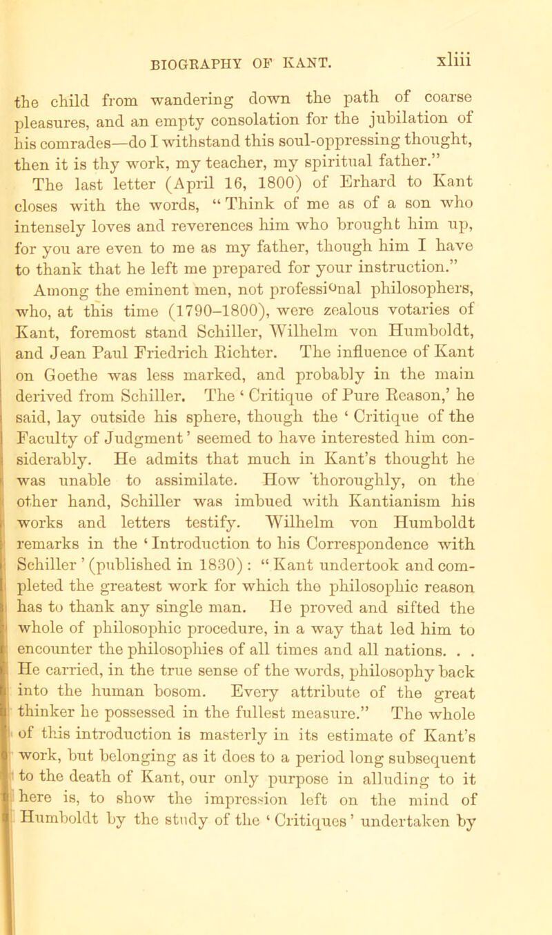 the child from wandering down tlie path of coarse pleasures, and an empty consolation for the jubilation ot his comrades—do I withstand this soul-oppressing thought, then it is thy work, my teacher, my spiritual father.” The last letter (April 16, 1800) of Erhard to Kant closes with the words, “ Think of me as of a son who intensely loves and reverences him who brought him up, for you are even to me as my father, though him I have to thank that he left me prepared for your instruction.” Among the eminent men, not professi^nal philosophers, who, at this time (1790-1800), were zealous votaries of Kant, foremost stand Schiller, Wilhelm von Humboldt, and Jean Paul Friedrich Richter. The influence of Kant on Goethe was less marked, and probably in the main derived from Schiller. The ‘ Critique of Pure Reason,’ he said, lay outside his sphere, though the ‘ Critique of the Faculty of Judgment’ seemed to have interested him con- siderably. He admits that much in Kant’s thought he was unable to assimilate. How ’thoroughly, on the other hand, Schiller was imbued with Kantianism his works and letters testify. Wilhelm von Humboldt remarks in the ‘ Introduction to his Correspondence with ! Schiller ’ (published in 1830) : “ Kant imdertook and com- pleted the greatest work for which the philosophic reason > has to thank any single man. He proved and sifted the whole of philosophic procedure, in a way that led him to ; encounter the philosophies of all times and all nations. . . He carried, in the true sense of the words, philosophy back ; into the human bosom. Every attribute of the great thinker he possessed in the füllest measure.” The whole ■ of this introduction is masterly in its estimate of Kant’s work, but belonging as it does to a period long subsequent to the death of Kant, our only purpose in alluding to it here is, to show the impression left on the mind of Htimboldt by the study of the ‘ Critiques ’ undertaken by