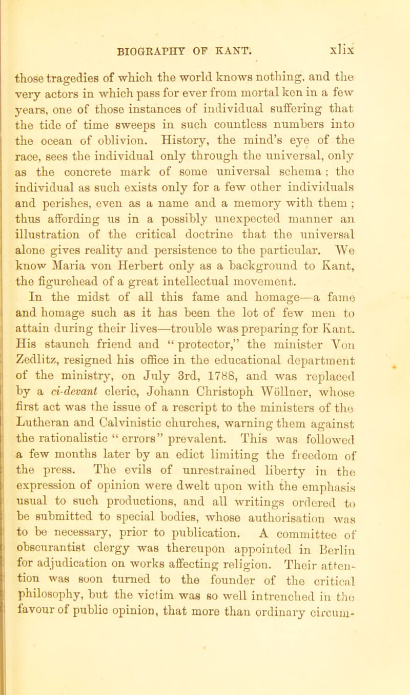those tragedies of wliich the world knows nothing, and tlie very actors in which pass for ever from mortal kon in a few years, one of those instances of individual sulfering that the tide of time sweeps in such countless numbers into the ocean of oblivion. History, the mind’s eye of the race, sees the individual only through the universal, only as the concrete mark of some universal Schema; tlio individual as such exists only for a few other individuals and perishes, even as a name and a memory with them ; thus affording us in a possibly unexpected manner an illustration of the critical doctrine that the universal alone gives reality and persistence to the particular. We know Maria von Herbert only as a background to Kant, the figurehead of a great intellectual movement. In the midst of all this fame and homage—a fame and homage such as it has been the lot of few men to attain during their lives—trouble was preparing for Kant. His staunch friend and “ protector,” the minister Von Zedlitz, resigned his office in the educational department of the ministry, on July 3rd, 1788, and was replaced by a ci-devant cleric, Johann Christoph Wöllner, whose first act was the issue of a rescript to the ministers of the Luthe ran and Calvinistic churches, warnin g them against the rationalistic “ errors” prevalent. This was followed a few months later by an edict limiting the fieedom of the press. The evils of unrestrained liberty in the expression of opinion were dwelt upon with the emphasis usual to such productions, and all writings ordered to be submitted to special bodies, whose authorisation was to be necessary, prior to publication. A committee of obscurantist clergy was thereupon appointed in Berlin for adjudication on works affecting religion. Their atten- tion was soon turned to the founder of the critical philosophy, but the victim was so well intrenched in the favourof public opinion, that more than ordinary circum-
