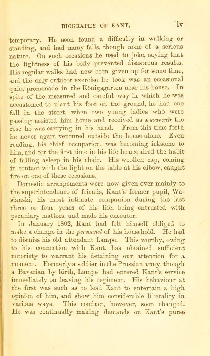 temporary. He soon found a difficulty in walking or Standing, and had many falls, tliough none of a serious nature. On such occasions lie nsed to joke, saying that the lightness of his body prevented disastrous results. His regulär walks bad now been given up for some time, and tbe only outdoor exercise be took was an ocoasional quiet promenade in the Königsgarten near bis bouse. In spite of tbe measured and careful way in wbicb be was accustomed to plant bis foot on tbe ground, be bad one fall in tbe Street, wben two young ladies wbo were passing assisted bim bome and received as a Souvenir the rose be was carrying in bis band. From tbis time fort h be never again ventured outside tbe bouse alone. Even reading, bis cbief occupation, was becoming irksome to bim, and for tbe first time in bis life be acquired tbe babit of falling asleep in bis cbair. His woollen cap, coming in contact with tbe light on tbe table at bis elbow, caught fire on one of tbese occasions. Domestic arrangements were now given over mainly to tbe superintendence of friends, Kant’s' former pupil, Wa- sianski, bis most intimate companion during tbe last three or four years of bis life, being entrusted with pecuniary matters, and made bis executor. In January 1802, Kant bad feit bimself obliged to make a cbange in tbe personnel of bis bousebold. He had to dismiss bis old attendant Lampe. Tbis wortby, owing to bis connection with Kant, bas obtained sufficient notoriety to warrant bis detaining our attention for a moment. Formerly a soldier in tbe Prussian army, though a Bavarian by birtb, Lampe bad entered Kant’s Service immediately on leaving bis regiment. His bebaviour at the first was such as to lead Kant to entertain a high opinion of bim, and sbow bim considerable liberality in various ways. Tbis conduct, bowever, soon cbanged. He was continually making demands on Kant’s purse