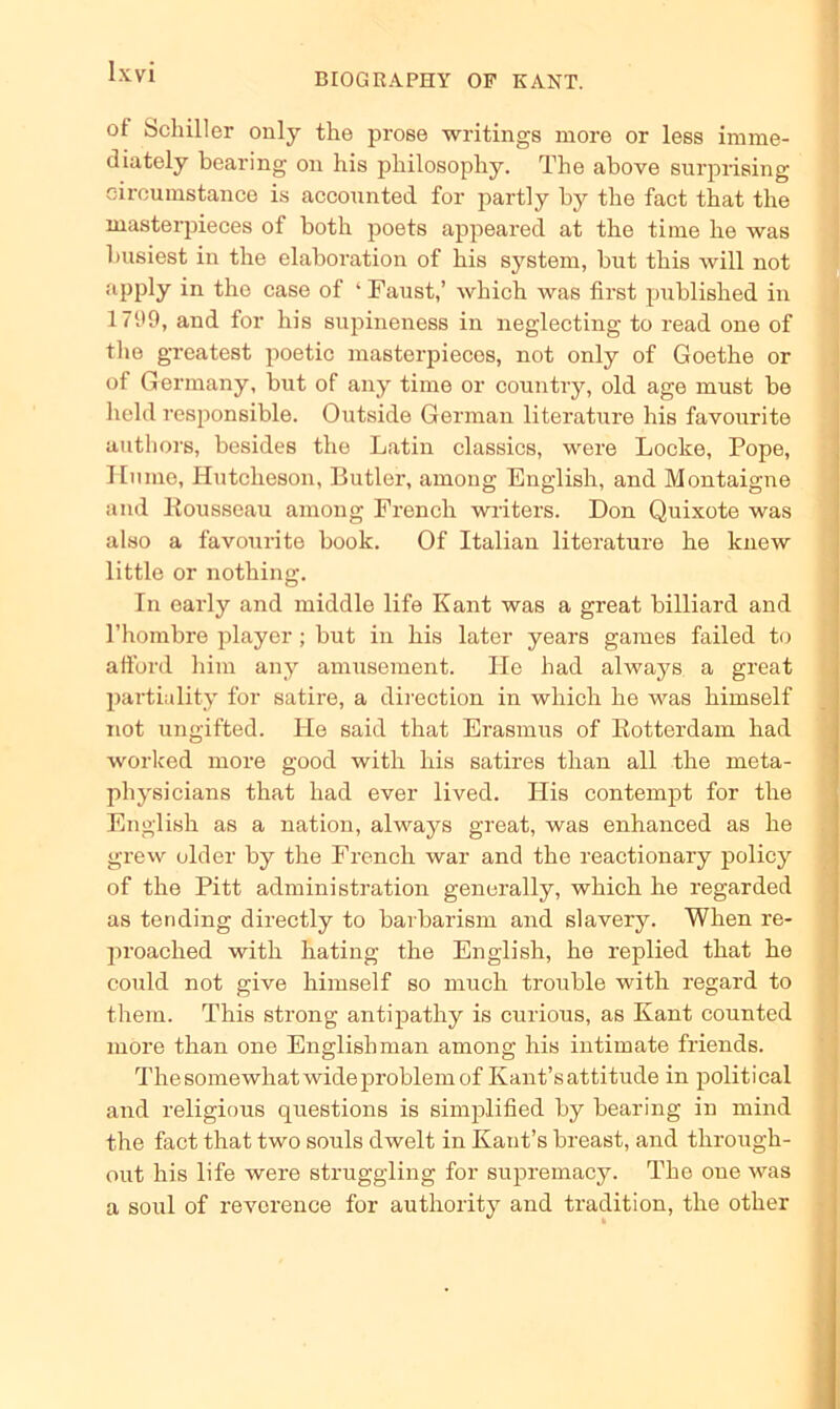 of Schiller only the prose writings more or less imme- diately bearing on his philosopliy. The above surprising oircumstanee is accounted for partly by the fact that the masterpieces of both poets appeared at the time he was busiest in the elaboration of his System, but this will not apply in the case of ‘Faust,’ which was first published in 1799, and for his supineness in neglecting to read one of the greatest poetic masterpieces, not only of Goethe or of Germany, but of any time or country, old age must be held responsible. Outside German literature his favourite authors, besides the Latin classics, were Locke, Pope, Hu me, HutcheBon, Butler, among English, and Montaigne and Rousseau among French writers. Don Quixote was also a favourite book. Of Italian literature he lcnew little or nothing. In early and middle life Kant was a great billiard and l’hombre player ; but in his later years games failed to afford him any amusement. Ile had always a great partiality for satire, a direction in which he was himself not ungifted. He said that Erasmus of Rotterdam had worlced more good with his satires than all the rneta- pliysicians that had ever lived. His contempt for the English as a nation, always great, was enhanced as he grew older by the French war and the reactionary policy of the Pitt administration generally, which he regarded as tending directly to barbarism and slavery. When re- proached with hating the English, he replied that he could not give himself so rauch trouble with regard to them. This strong antipathy is curious, as Kant counted more than one English man among his intimate friends. Thesomewhatwideproblemof Kant’sattitude in political and religious questions is simplified by bearing in mind the fact that two souls dwelt in Kant’s breast, and through- out his life were struggling for supremacy. The one was a soul of reverence for authority and tradition, the other