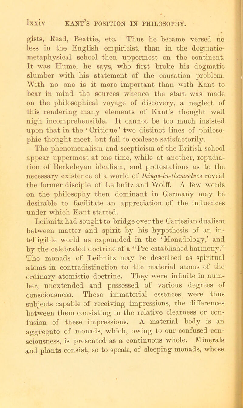 gists, Read, Beattie, etc. Tims he hecame versed no less in the English empiricist, than in the doginatic- metaphysical school then uppermost on the continent. It was Hume, he says, who first broke his dogmatic slumber with his statement of the causation problem. With no one is it more important than with Kant to hear in mind the sources whence the start was made on the philosophical voyage of diseovery, a neglect of this rendering many elements of Kant’s thought well nigh incomprehensible. It cannot be too much insisted upon that in the ‘ Critique ’ two distinct lines of philoso- phic thought meet, but fail to coalesce satisfactorily. The phenomenalism and scepticism of the British school appear uppermost at one time, while at another, repudia- tion of Berkeleyan idealism, and protestations as to the necessary existence of a world of things-in-themselves reveal the former disciple of Leibnitz and Wolff. A few words on the philosophy then dominant in Germany may be desirable to facilitate an appreciation of the influences under which Kant started. Leibnitz had sought to bridge over the Cartesian dualism between matter and spirit by his hypothesis of an in- telligible world as expounded in the ‘ Monadology,’ and by the celebrated doctrine of a “Pre-established harmony.” The monads of Leibnitz may be described as spiritual atoms in contradistinction to the material atoms of the ordinary atomistic doctrine. They were infinite in num- ber, unextended and possessed of various degrees of consciousness. These immaterial essences were thus subjects capable of receiving impressions, the differences between them consisting in the relative clearness or con- fusion of these impressions. A material body is an aggregate of monads, which, owing to our confused con- sciousness, is presented as a continuous whole. Minerals and plants consist, so to speak, of sleeping monads, whose