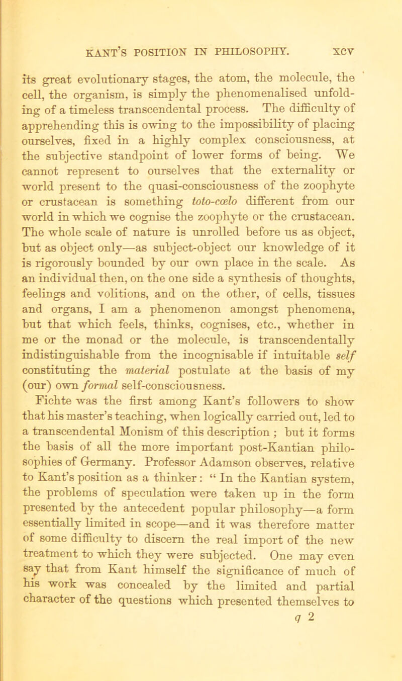 its great evolutionary stages, the atom, tlie molecule, the cell, the organism, is simpl y the phenomenalised unfold- ing of a timeless transcendental process. The difficulty of apprehending this is owing to the impossibility of placing ourselves, fixed in a highly complex consciousness, at the subjective standpoint of lower forms of being. We cannot represent to ourselves that the extemality or world present to the quasi-consciousness of the zoophyte or crustacean is something toto-coelo different from our world in which we cognise the zoophyte or the crustacean. The whole scale of natnre is unrolled before ns as object, but as object only—as subject-object onr knowledge of it is rigoronsly bounded by onr own place in the scale. As an individual then, on the one side a synthesis of thoughts, feelings and volitions, and on the other, of cells, tissues and organs, I am a phenomenon amongst phenomena, but that which feels, thinks, cognises, etc., whether in me or the monad or the molecule, is transcendentally indistinguishable from the incognisable if intnitable seif constitnting the material postulate at the basis of my (onr) own formal self-conscionsness. Fichte was the first among Kant’s followers to show that his master’ s teaching, when logically carried out, led to a transcendental Monism of this description ; but it forms the basis of all the more important post-Kantian philo- sophies of Germany. Professor Adamson observes, relative to Kant’s position as a thinker: “ In the Kantian System, the problems of speculation were taken up in the form presented by the antecedent populär philosophy—a form essentially limited in scope—and it was therefore matter of some difficulty to discem the real import of the new treatment to which they were subjected. One may even say that from Kant himself the significance of much of his work was concealed by the limited and partial character of the questions which presented themselves to <7 2