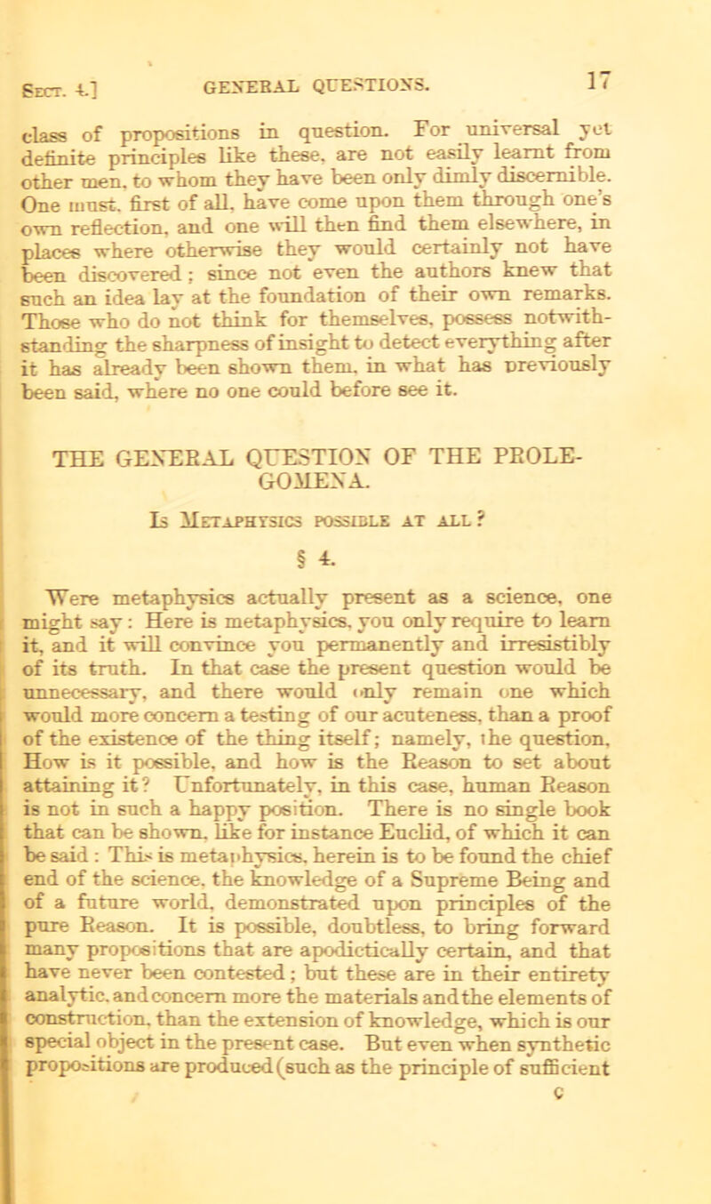 Eect. -L] dass of propositions in qnestion. For universal yel definite principles like tliese. are not easily leamt from other men. to whom they kave been only dimly discemible. One must, first of all. kave come upon tkem tkrougk one’s own reflection. and one will tken find tkem elsewkere, in places wkere otkerwise tkey would certainly not kave been discovered : since not even tke autkors knew tkat suck an idea lav at tke foundation of tkeir own remarks. Tkose wko do not tkink for tkemselves. possess notwitk- standing tke skarpness of insigkt to detect everytking after it kas alreadv been skown tkem. in wkat kas nreviously been said, wkere no one could before see it. THE OF.VF.T? A L QUESTION OF THE PEOLE- GOMEXA. Ls Hetaphtsics possible at all ? § 4. Were metaphysics actually present as a Science, one r migkt say: Here is metapkysics. von only require to leam it, and it will convinc-e you permanently and irresistibly of its trutk. In tkat case tke present qnestion would be unnecessary, and tkere would only remain one wkick would more concem a testin g of our acuteness. than a proof of tke existence of tke tking itself; namely, tke qnestion. How is it possible, and kow is tke Eeason to set about attaining it? Unfortunately. in tkis case, kuman Eeason is not in suck a kappy position. Tkere is no single book that can be shown. like for instance Euclid, of wkick it can be said : Tki< is metapkysics. kerein is to be found tke ckief end of tke Science, tke knowledge of a Supreme Being and of a future world, demonstrated upon principles of tke pure Eeason. It is possible, doubtless, to bring forward many propositions tkat are apodictieally certain, and tkat kave never been contested; but tkese are in tkeir entirety analytic. andconcern more tke materials and tke elements of constraetion. tkan tke extension of knowledge, wkick is our special object in tke present case. But even wken syntketic propositions are produced (suck as tke princ-iple of sufläcient C