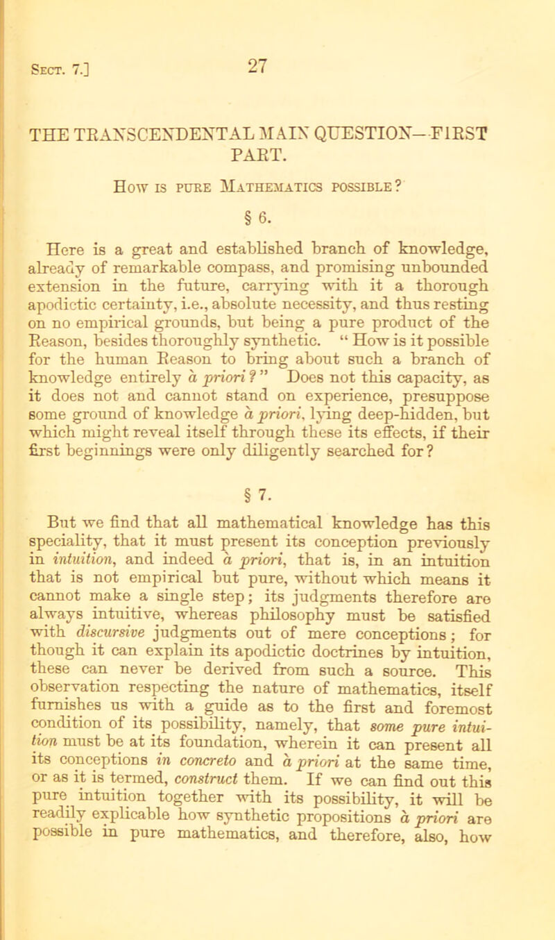 THE TRANSCENDEHTALMAIN QUESTIOX- FIRST PAET. How is pure Matiiematics possible ? § 6. Here is a great and establisbed brancb of knowledge, already of remarkable compass, and promising unbounded extension in tbe futnre, carrying witb it a thorough apodictic certainty, i.e., absolute necessity, and tbns resting on no empirical grounds, but being a pure product of tbe Eeason, besides tkorougbly syntbetic. “ How is it possible for tbe bnman Eeason to bring about sucb a brancb of knowledge entirely a priori ? ” Does not tbis capacity, as it does not and cannot stand on experience, presnppose some ground of knowledge a priori, lying deep-bidden, but wbicb migbt reveal itself tbrougb tbese its effects, if tbeir first beginnings were only diligently searcbed for? § 7. But we find tbat all matbematical knowledge bas tbis speciality, tbat it must present its conception previously in intuition, and indeed a priori, tbat is, in an intuition tbat is not empirical but pure, without wbicb means it cannot make a single step; its judgments tberefore are always intuitive, wbereas pbilosopby must be satisfied witb discursive judgments out of mere conceptions; for tbougb it can explain its apodictic doctrines by intuition, these can never be derived from sucb a source. Tbis Observation respecting tbe nature of matbematics, itself fumisbes us witb a guide as to tbe first and foremost condition of its possibility, namely, tbat some pure intui- tion must be at its foundation, wberein it can present all its conceptions in concreto and a priori at tbe same time, or as it is termed, construct tbem. If we can find out tbis pure intuition togetber witb its possibility, it will be readily explicable bow syntbetic propositions a priori are possible in pure matbematics, and tberefore, also, bow