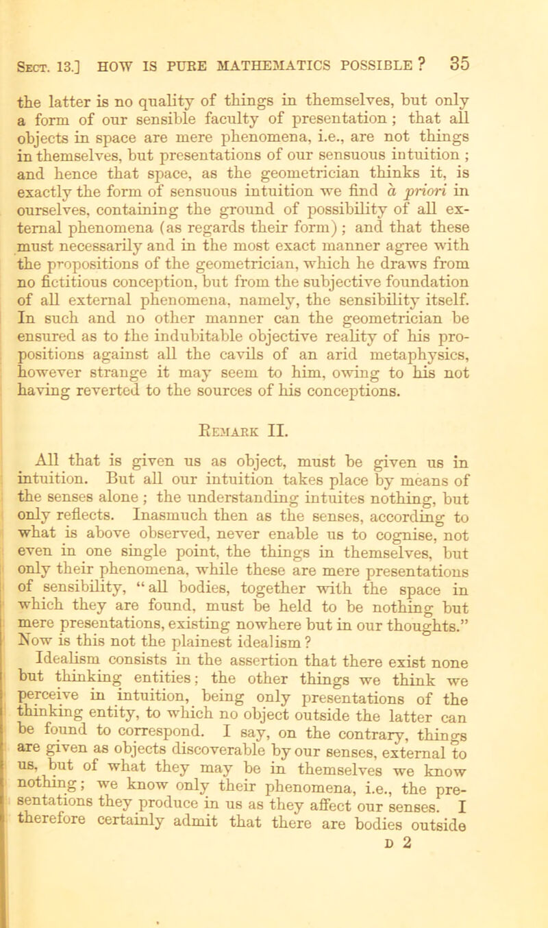 the latter is no quality of things in themselves, bnt only a form of onr sensible faculty of presentation; that all objects in space are mere phenomena, i.e., are not things in themselves, but presentations of our sensuous intuition ; and hence that space, as the geometrician thinks it, is exactly the form of sensuons intuition we find a priori in onrselves, containing the ground of possibility of all ex- temal phenomena (as regards their form) ; and that these must necessarily and in the most exact manner agree with the propositions of the geometrician, which he draws from no fictitious conception, but from the subjective foundation of all external phenomena, namely, the sensibility itself. In such and no other manner can the geometrician be ensured as to the indubitable objective reality of his pro- positions against all the cavils of an arid metaphysics, however stränge it may seem to him, owing to his not having reverted to the sources of his conceptions. Eemark II. All that is given us as object, must be given us in intuition. But all our intuition takes place by means of the senses alone ; the understanding intuites nothing, but only reflects. Inasmuch then as the senses, according to what is above observed, never enable us to cognise, not even in one single point. the things in themselves, but only their phenomena, while these are mere presentations of sensibility, “all bodies, together with the space in which they are found, must be held to be nothing but mere presentations, existing nowhere but in our thoughts.” Now is this not the plainest idealism ? Idealism consists in the assertion that there exist none but thinking entities; the other things we think we perceive in intuition, being only presentations of the thinking entity, to which no object outside the latter can be found to correspond. I say, on the contrary, things are given as objects discoverable by our senses, external to us, but of what they may be in themselves we know nothing; we know only their phenomena, i.e., the pre- sentations they produce in us as they affect our senses. I therefore certainly admit that there are bodies outside D 2