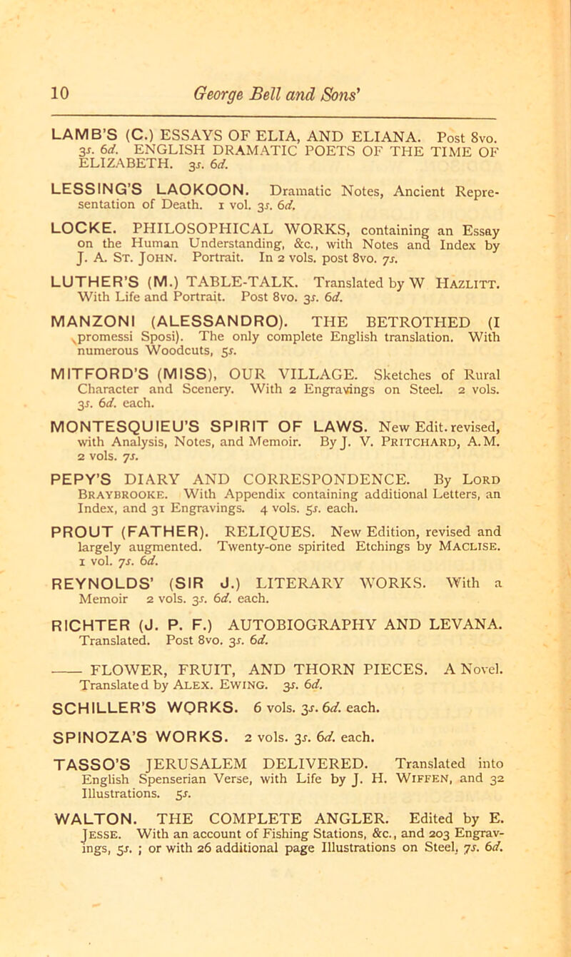 LAMB’S (C.) ESSAYS OF ELIA, AND ELIANA. Post 8vo. 3s. 6d. ENGLISH DRAMATIC POETS OF THE TIME OF ELIZABETH. 3s. 6d. LESSING’S LAOKOON. Dramatic Notes, Ancient Repre- sentation of Death, i vol. 3J. 6d. LOCKE. PHILOSOPHICAL WORKS, containing an Essay on the Human Understanding, &c., with Notes and Index by J. A. St. John. Portrait. In 2 vols. post 8vo. js. LUTHER'S (M.) TABLE-TALIv. Translated by W Hazlitt. With Life and Portrait. Post 8vo. 3s. 6d. MANZONI (ALESSANDRO). THE BETROTHED (I vpromessi Sposi). The only complete English translation. With numerous Woodcuts, Sr. MITFORD’S (MISS), OUR VILLAGE. Sketches of Rural Character and Scenery. With 2 Engravings on Steel. 2 vols. 3*. 6d. each. MONTESQUIEU’S SPIRIT OF LAWS. New Edit.revised, with Analysis, Notes, and Memoir. ByJ. V. Pritchard, A. M. 2 vols. 7s. PEPY’S DIARY AND CORRESPONDENCE. By Lord Braybrooke. With Appendix containing additional Letters, an Index, and 31 Engravings. 4 vols. 5-r. each. PROUT (FATHER). RELIQUES. New Edition, revised and largely augmented. Twenty-one spirited Etchings by Maclise. 1 vol. js. 6d. REYNOLDS’ (SIR J.) LITERARY WORKS. With a Memoir 2 vols. 31. 61i. each. RICHTER (J. P. F.) AUTOBIOGRAPHY AND LEVANA. Translated. Post 8vo. 31. 6d. FLOWER, FRUIT, AND THORN PIECES. A Novel. Translated by Alex. Ewing. 3*. 6d. SCHILLER’S WORKS. 6 vols. 3-r. 6d. each. SPINOZA’S WORKS. 2 vols. 3-r. 6d. each. TASSO’S JERUSALEM DELIVERED. Translated into English Spenserian Verse, with Life by J. H. Wiffen, and 32 Illustrations. 5 s. WALTON. THE COMPLETE ANGLER. Edited by E. Jesse. With an account of Fishing Stations, &c., and 203 Engrav- ings, 5-r. ; or with 26 additional page Illustrations on Steel, js. 6d.