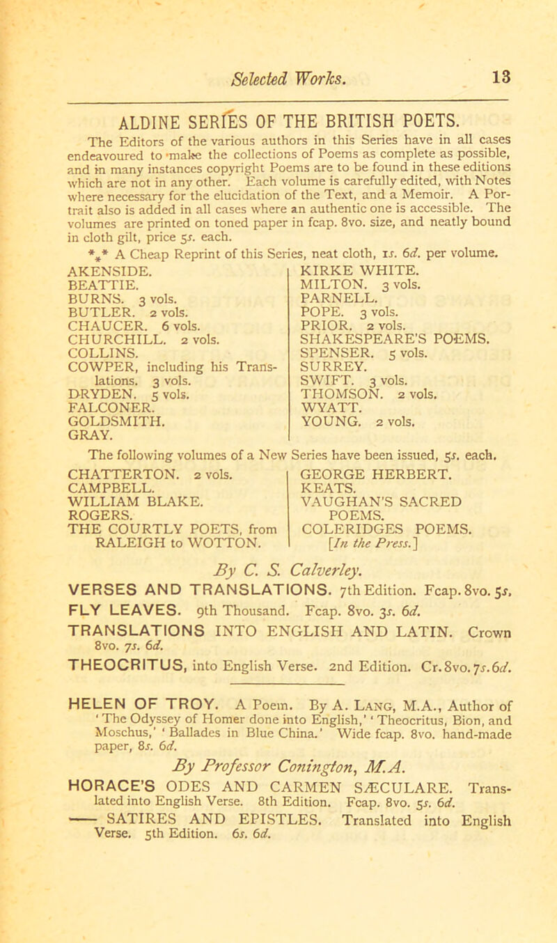 ALDINE SERIES OF THE BRITISH POETS. The Editors of the various authors in this Series have in all cases endeavoured to •mähe the collections of Poems as complete as possible, and in many instances Copyright Poems are to be found in these editions which are not in any other. Each volume is carefully edited, ivith Notes where necessary for the elucidation of the Text, and a Memoir. A Por- trait also is added in all cases where an authentic one is accessible. The volumes are printed on toned paper in fcap. 8vo. size, and neatly bound in cloth gilt, price $s. each. *** A Cheap Reprint of this Series, neat cloth, xs. 6d. per volume. AKENSIDE. BEATT1E. BURNS. 3 vols. BUTLER, z vols. CHAUCER. 6 vols. CHURCHILL. 2 vols. COLLINS. COWPER, including his Trans- lations. 3 vols. DRYDEN. 5 vols. FALCONER. GOLDSMITH. GRAY. KIRKE WHITE. MILTON. 3 vols. PARNELL. POPE. 3 vols. PRIOR. 2 vols. SHAKESPEARE’S POEMS. SPENSER, s vols. SURREY. SWIFT. 3 vols. THOMSON. 2 vols. WYATT. YOUNG. 2 vols. The following volumes of a New Series have been issued, Sr. each. CHATTERTON. 2 vols. CAMPBELL. WILLIAM BLAKE. ROGERS. THE COURTLY POETS, from RALEIGH to WOTTON. GEORGE HERBERT. KEATS. VAUGHAN’S SACRED POEMS. COLERIDGES POEMS. [In the Press. ] By C. S. Calverley. VERSES AND TRANSLATIONS. 7thEdition. Fcap.8vo.5r, FLY LEAVES. 9Ü1 Thousand. Fcap. 8vo. 3J. 6d. TRANSLATIONS INTO ENGLISH AND LATIN. Crown 8vo. ys. 6d. THEOCRITUS, into English Verse. 2nd Edition. Cr.8vo.ys.6d. HELEN OF TROY. A Poem. By A. Lang, M.A., Author of 1 The Odyssey of Homer done into English,’1 Theocritus, Bion, and Moschus,’ ‘ Ballades in Blue China.’ Wide fcap. 8vo. hand-made paper, 8s. 6d. By Professor Conington, M.A. HORACE’S ÖDES AND CARMEN SHiCULARE. Trans- lated into English Verse. 8th Edition. Fcap. 8vo. 51. 6d. SATIRES AND EPISTLES. Translated into English Verse. 5th Edition. 6s. 6d.