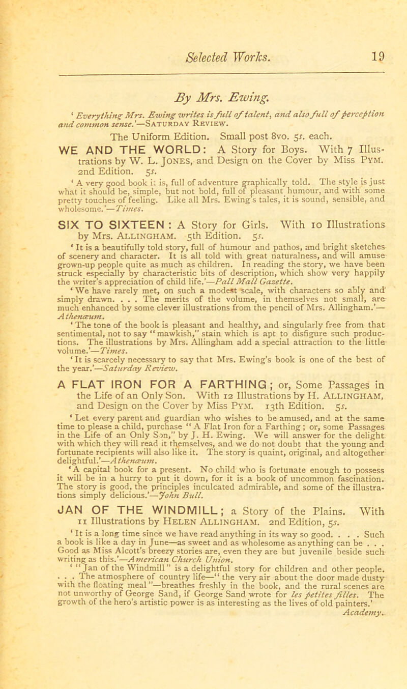 By Mrs. Ewing. 1 Everything Mrs. Ewing writes is full oftalent, and also full of fierccptioit and cojnmon setise.’—Saturday Review. The Uniform Edition. Small post 8vo. 51. each. WE AND THE WORLD: A Story for Boys. With 7 Illus- trations by W. L. Jones, and Design on the Cover by Miss Pym. 2nd Edition. 5J. * A very good book il is, full of adventure graphically told. The style is just what it should be, simple, but not bold, full of pleasant humour, and with some pretty touches of feeling. Like all Mrs. Ewing’s tales, it is sound, sensible, and wholesome. ’— Times. SIX TO SIXTEEN : A Story for Girls. With 10 Illustrations by Mrs. Allingham. 5th Edition. 5s. 1 It is a beautifully told story, full of humour and pathos, and bright. sketches of scenery and character. It is all told with great naturalness, and will amuse grown-up people quite as much as children. In reading the story, we have been struck especially by characteristic bits of description, which show very happily the writer’s appreciation of child life.’—Pall Mall Gazette. * We have rarely met, on such a modest scale, with characters so ably and' simply drawn. . . . The merits of the volume, in themselves not small, are much enhanced by some clever illustrations from the pencil of Mrs. Allingham.’— A thetueum. * The tone of the book is pleasant and healthy, and singularly free from that sentimental, not to say “ mawkish, stain which is apt to disfigure such produc- tions. The illustrations by Mrs. Allingham add a special attraction to the little volu me.’— Times. * It is scarcely necessary to say that Mrs. Ewing’s book is one of the best of the year.’—Saturday Review. A FLAT IRON FOR A FARTHING ; or, Some Passages in the Life of an Only Son. With 12 Illustrations by H. Allingham, and Design on the Cover by Miss Pym. i3th Edition. 55*. * Let every parent and guardian who wishes to be amused, and at the same time to please a child, purchase “ A Flat Iron for a Farthing; or, some Passages in the Life of an Only Son,” by J. H. Ewing. We will answer for the delight with which they will read it themselves, and we do not doubt that the young and fortunate recipients will also like it. The story is quaint, original, and altogether delightful.’—A thetueum. * A Capital book for a present. No child who is fortunate enough to possess it will be in a hurry to put it down, for it is a book of uncommon fascination. The story is good, the principles inculcated admirable, and some of the illustra- tions simply delicious.’—John Bull. JAN OF THE WINDMILL; a Story of the Plains. With n Illustrations by Helen Allingham. 2nd Edition, 5s. 1 It is a long time since we have read anything in its way so good. . . . Such a book is like a day in June—as sweet and as wholesome as anything can be . . . Good as Miss Alcott’s breezy stories are, even they are but juvenile beside such writingas this.’—American Church Union. 1 “Jan of the Windmill ” is a delightful story for children and other people. . . . The atmosphere of country life—“ the very air about the door made dusty wiih the floating meal ”—breathes freshly in the book, and the rural scenes are not unworthy of George Sand, if George Sand wrote for les petites fillcs. The growth of the hero’s artistic power is as interesting as the lives of old painters.’ Academy.