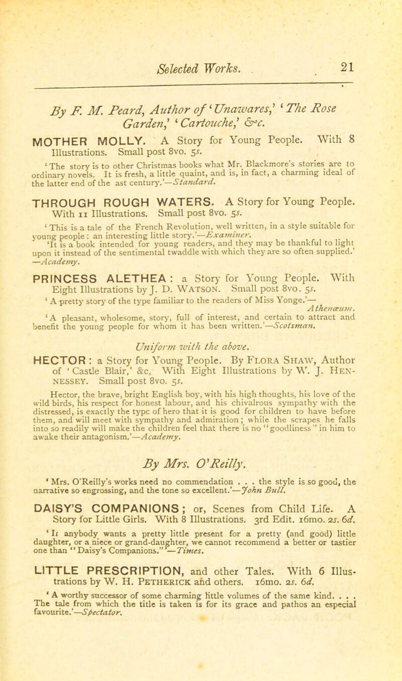 By F. M. Feard, Anthor of ‘ Unawares,’ 1 The Rose Garden,’ ‘Cartouche,’ &c. MOTHER MOLLY. A Story for Young People. With 8 Illustrations. Small post 8vo. 51. ‘The story is to other Christmas books what Mr. Blackmore’s stories are to ordinary novels. It is fresh, a Iittle quaint, and is, in fact, a charming ideal of the latter end of the ast Century.’—Standard. THROUGH ROUGH WATERS. A Story for Young People. With 11 Illustrations. Small post 8vo. 5s. ‘ This is a tale of the French Revolution, well written, in a style suitable for young people : an interesting Iittle story.'—Examiner. ‘It is a book intended for young readers, and they may be thankful to light upon it instead of the sentimental twaddle with which they are so often supplied.' —Academy. PRINCESS ALETHEA : a Story for Young People. With Eight Illustrations by J. D. Watson. Small post 8vo. 51. * A pretty story of the type familiär to the readers of Miss Yonge.’— A the na um. ‘A pleasant, wholesome, story, full of interest, and certain to attract and benefit the young people for whom it has been written.’—Scotsman. Uniform with the above. HECTOR : a Story for Young People. By Flora Shaw, Author of ‘ Castle Blair,' &c, With Eight Illustrations by W. J. Hen- nessey. Small post 8vo. 5s. Hector, the brave, bright English boy, with his high thoughts, his love of the wild birds, his respect for honest labour, and his chivalrous sympathy with the distressed, is exactly the type of hero that it is good for children to have before them, and will meet with sympathy and admiration ; while the scrapes he falls into so readily will make the children feel that there is no “goodliness ” in him to awake their antagonism.’—Academy. By Mrs. O'Reilly. * Mrs. O’Reilly’s works need no commendation . . . the style is so goou, the narrative so engrossing, and the tone so excellent.’—John Bull. DAISY’S COMPANIONS ; or, Scenes from Child Life. A Story for Little Girls. With 8 Illustrations, ßrd Edit. i6mo. 2s. 6<i. ‘ Ii anybody wants a pretty little present for a pretty (and goöd) little daughter, or a niece or grand-daughter, we cannot recommend a better or tastier one than “Daisy’s Companions.” ’—Times. LITTLE PRESCRIPTION, and other Tales. With 6 Illus- trations by W. H. Petherick and others. i6mo. 2s. 6d. ‘ A worthy successor of some charming little volumes of the same kind. . . . The tale from which the title is taken is for its grace and pathos an especial favourite.’—Spectator.