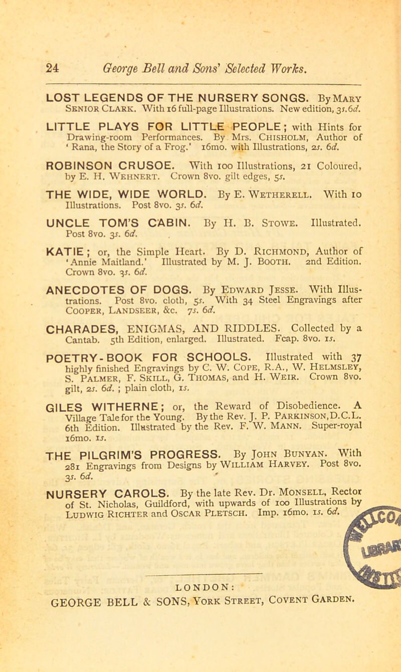 LOST LEGENDS OF THE NURSERY SONGS. ByMary Senior Clark. With 16 full-page Illustrations. New edition, 31.6;/. LITTLE PLAYS FOR LITTLE PEOPLE; with Hints for Drawing-room Performances. By Mrs. Chisholm, Author of ‘ Rana, the Story of a Frog.' i6mo. with Illustrations, 2s. 6d. ROBINSON CRUSOE. With 100 Illustrations, 21 Coloured, by E. H. Wehnert. Crown 8vo. gilt edges, 51. THE WIDE, WIDE WORLD. By E. Wetherell. With io Illustrations. Post 8vo. 3A 6d. UNCLE TOM’S CABIN. By H. B. Stowe. Illustrated. Post 8vo. 31. 6d. KATIE ; or, the Simple Heart. By D. Richmond, Author of ‘Annie Maitland.' Illustrated by M. J. Booth. 2nd Edition. Crown 8vo. 31. 6d. ANECDOTES OF DOGS. By Edward Jesse. With Illus- trations. Post 8vo. cloth, S-f. With 34 Steel Engravings after Cooper, Landseer, &c. 7s. 6d. CHARADES, ENIGMAS, AND RIDDLES. Collected by a Cantab. sth Edition, enlarged. Illustrated. Fcap. 8vo. u. POETRY-BOOK FOR SCHOOLS. Illustrated with 37 highly finished Engravings by C. W. Cope, R.A., W. Helmsley, S. Palmer, F. Skill, G. Thomas, and H. Weir. Crown 8vo. gilt, zs. 6d. ; plain cloth, 1 s. G1LES W1THERNE; or, the Reward of Disobedience. A Village Tale for the Young. Bythe Rev. J. P. Parkinson,D.C.L. 6th Edition. Illastrated by the Rev. F. W. Mann. Super-royal iömo. is. THE PILGRIM’S PROGRESS. By John Bunyan. With 281 Engravings from Designs by William Harvey. Post 8vo. 3s. 6 d. NURSERY CAROLS. By the late Rev. Dr. Monsell, Rector of St. Nicholas, Guildford, with upwards of 100 Illustrations by Ludwig Richter and Oscar Pletsch. Imp. i6mo. u. 6d. LONDON: GEORGE BELL & SONS, York Street, Covent Garden.