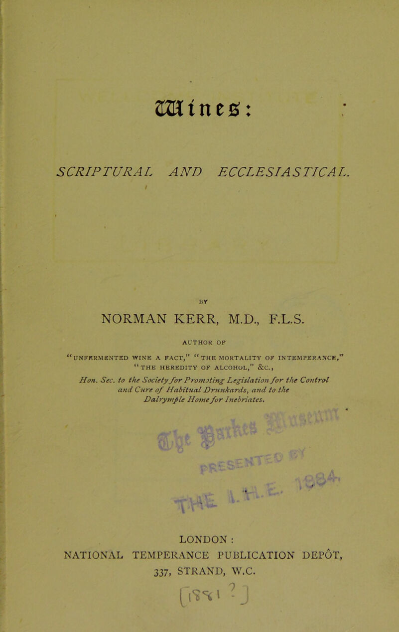amines: SCRIPTURAL AND ECCLESIASTICAL. IiY NORMAN KERR, M.D, F.L.S. AUTHOR OF “UNFF.RMENTED WINE A FACT,” “ THE MORTALITY OF INTEMPERANCE,” “THE HEREDITY OF ALCOHOL,” &C., Hon. Sec. to the Society for Promoting Legislation for the Control and Cure of Habitual Drunkards, and to the Dalrymple Home for Inebriates. LONDON : NATIONAL TEMPERANCE PUBLICATION DEPOT, 337, STRAND, W.C. 9 O
