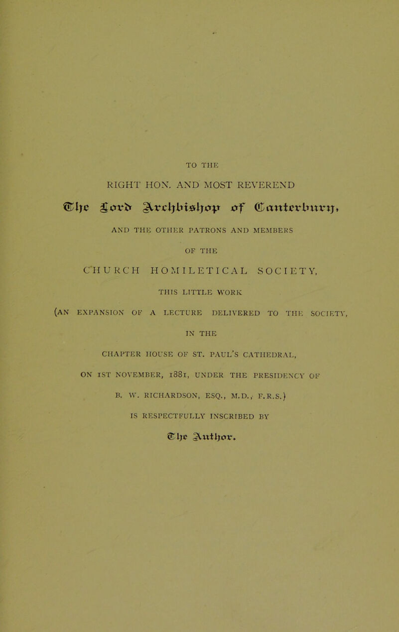 TO THE RIGHT HOX. AND MOST REVEREND (iTljc govt* gUa'ljlusljc^t of (£a«tcrlnunj, AND THE OTHER PATRONS AND MEMBERS OF THE CHURCH HOMILETICAL SOCIETY, THIS LITTLE WORK (AN EXPANSION OF A LECTURE DELIVERED TO THE SOCIETY, IN THE CHAPTER HOUSE OF ST. PAUL’S CATHEDRAL, ON 1ST NOVEMBER, l88l, UNDER THE PRESIDENCY OF B. W. RICHARDSON, ESQ., M.D., F.R.S.) IS RESPECTFULLY INSCRIBED BY ©Ije SUtiljcu*.