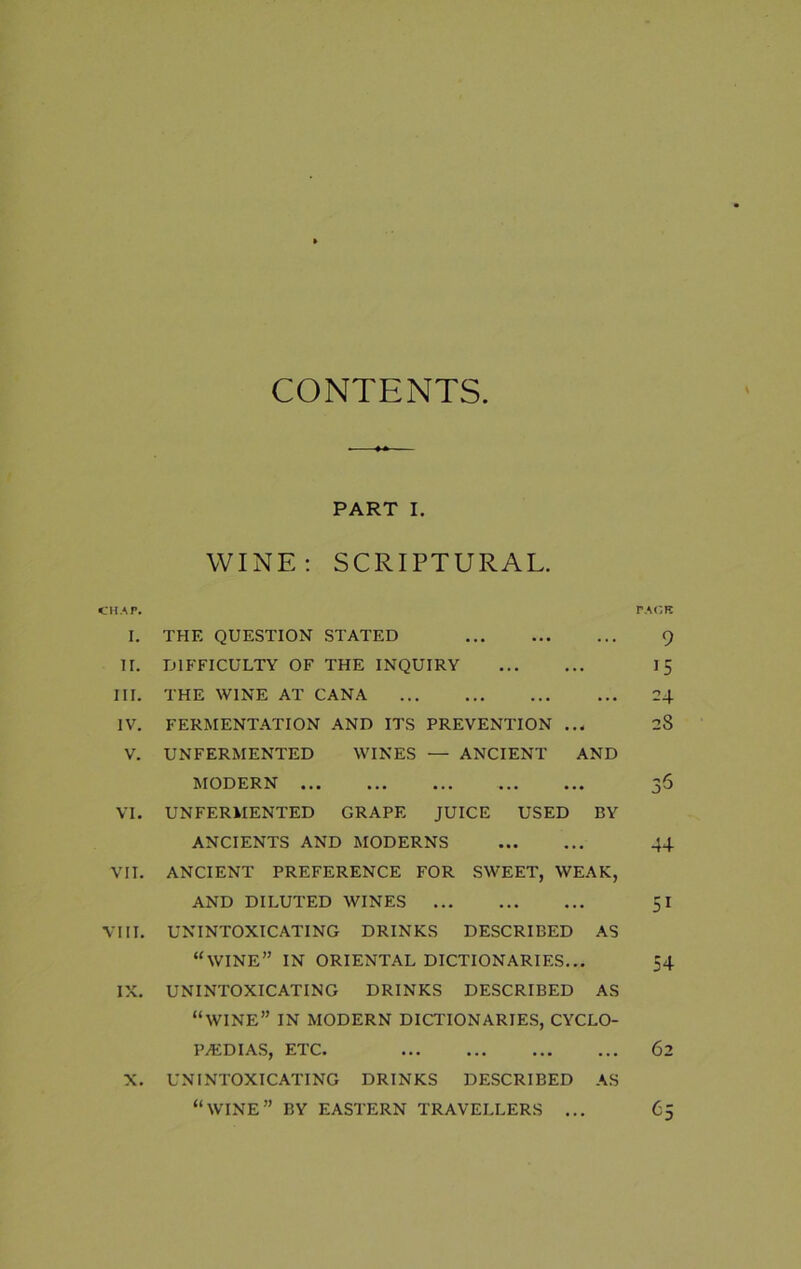 CONTENTS. PART I. WINE: SCRIPTURAL. CHAP. PACK I. THE QUESTION STATED 9 II. DIFFICULTY OF THE INQUIRY 15 III. THE WINE AT CANA 24 IV. FERMENTATION AND ITS PREVENTION ... 28 V. UNFERMENTED WINES — ANCIENT AND MODERN ... ... ... ... ... VI. UNFERMENTED GRAPE JUICE USED BY ANCIENTS AND MODERNS 44 VII. ANCIENT PREFERENCE FOR SWEET, WEAK, AND DILUTED WINES 51 VIII. UNINTOXICATING DRINKS DESCRIBED AS “WINE” IN ORIENTAL DICTIONARIES... 54 IX. UNINTOXICATING DRINKS DESCRIBED AS “WINE” IN MODERN DICTIONARIES, CYCLO- PAEDIAS, ETC. 62 X. UNINTOXICATING DRINKS DESCRIBED AS “WINE” BY EASTERN TRAVELLERS ... 65