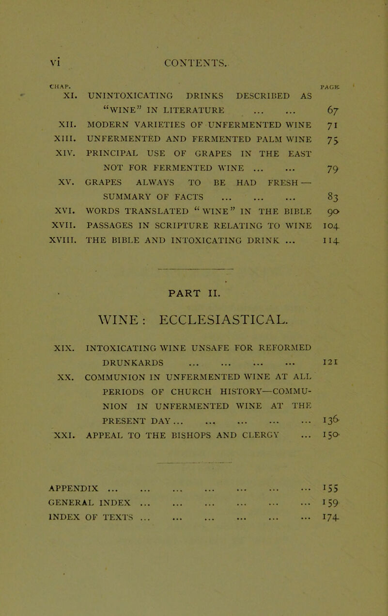 CHAP. XI. UNINTOXICATING DRINKS DESCRIBED AS “wine” in literature XII. MODERN VARIETIES OF UNFERMENTED WINE XIII. UNFERMENTED AND FERMENTED PALM WINE XIV. PRINCIPAL USE OF GRAPES IN THE EAST NOT FOR FERMENTED WINE XV. GRAPES ALWAYS TO BE HAD FRESH — SUMMARY OF FACTS XVI. WORDS TRANSLATED “ WINE ” IN THE BIBLE XVII. PASSAGES IN SCRIPTURE RELATING TO WINE XVIII. THE BIBLE AND INTOXICATING DRINK ... PART II. WINE: ECCLESIASTICAL. XIX. INTOXICATING WINE UNSAFE FOR REFORMED DRUNKARDS XX. COMMUNION IN UNFERMENTED WINE AT ALL PERIODS OF CHURCH HISTORY—COMMU- NION IN UNFERMENTED WINE AT THE PRESENT DAY XXI. APPEAL TO THE BISHOPS AND CLERGY APPENDIX GENERAL INDEX ... INDEX OF TEXTS ... PAGE 6 7 71 73 79 83 90 104 114. 121 136 150 155 159 174-