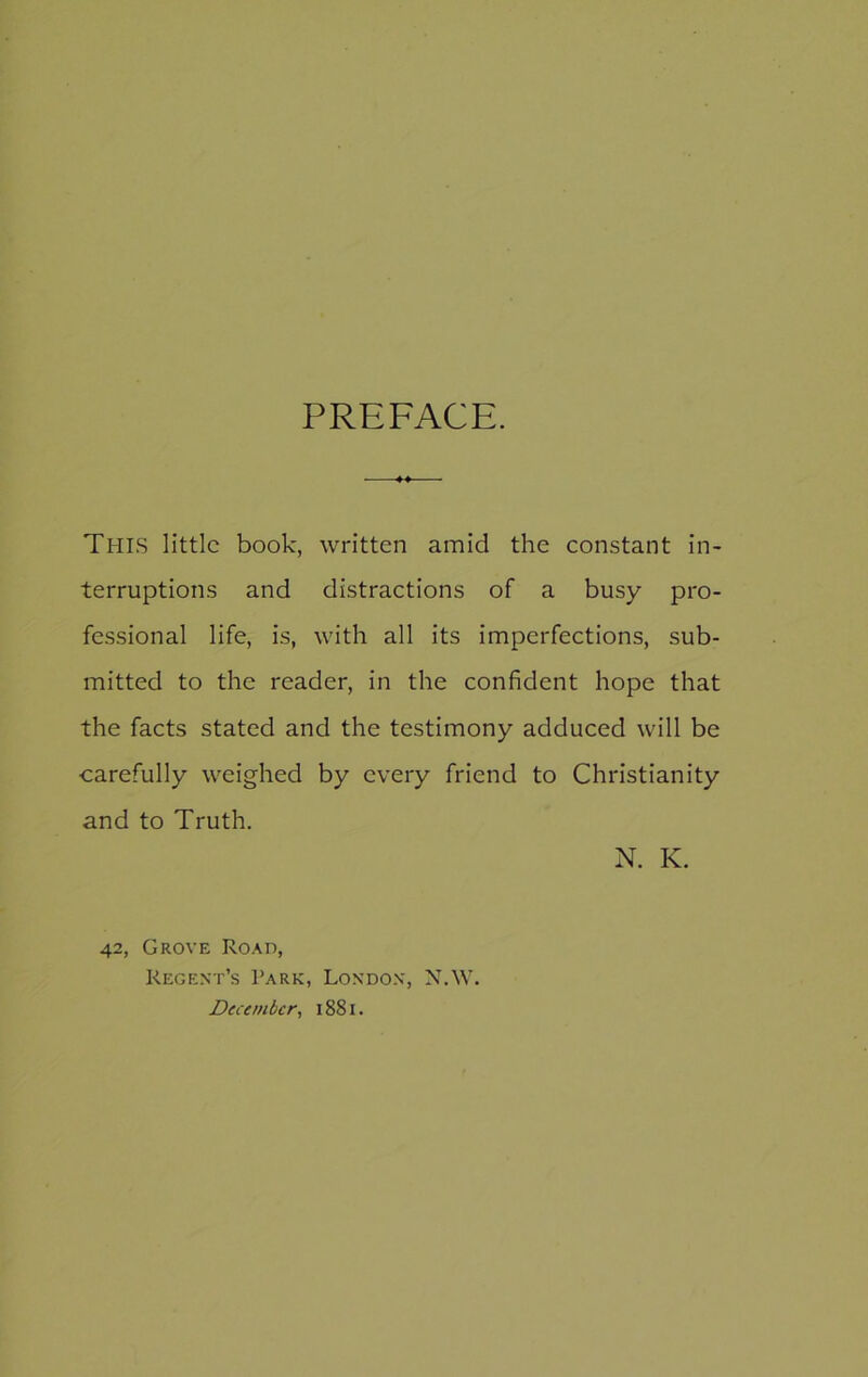PREFACE. THIS little book, written amid the constant in- terruptions and distractions of a busy pro- fessional life, is, with all its imperfections, sub- mitted to the reader, in the confident hope that the facts stated and the testimony adduced will be carefully weighed by every friend to Christianity and to Truth. N. K. 42, Grove Road, Regent’s Park, London, N.W. December, 1881.