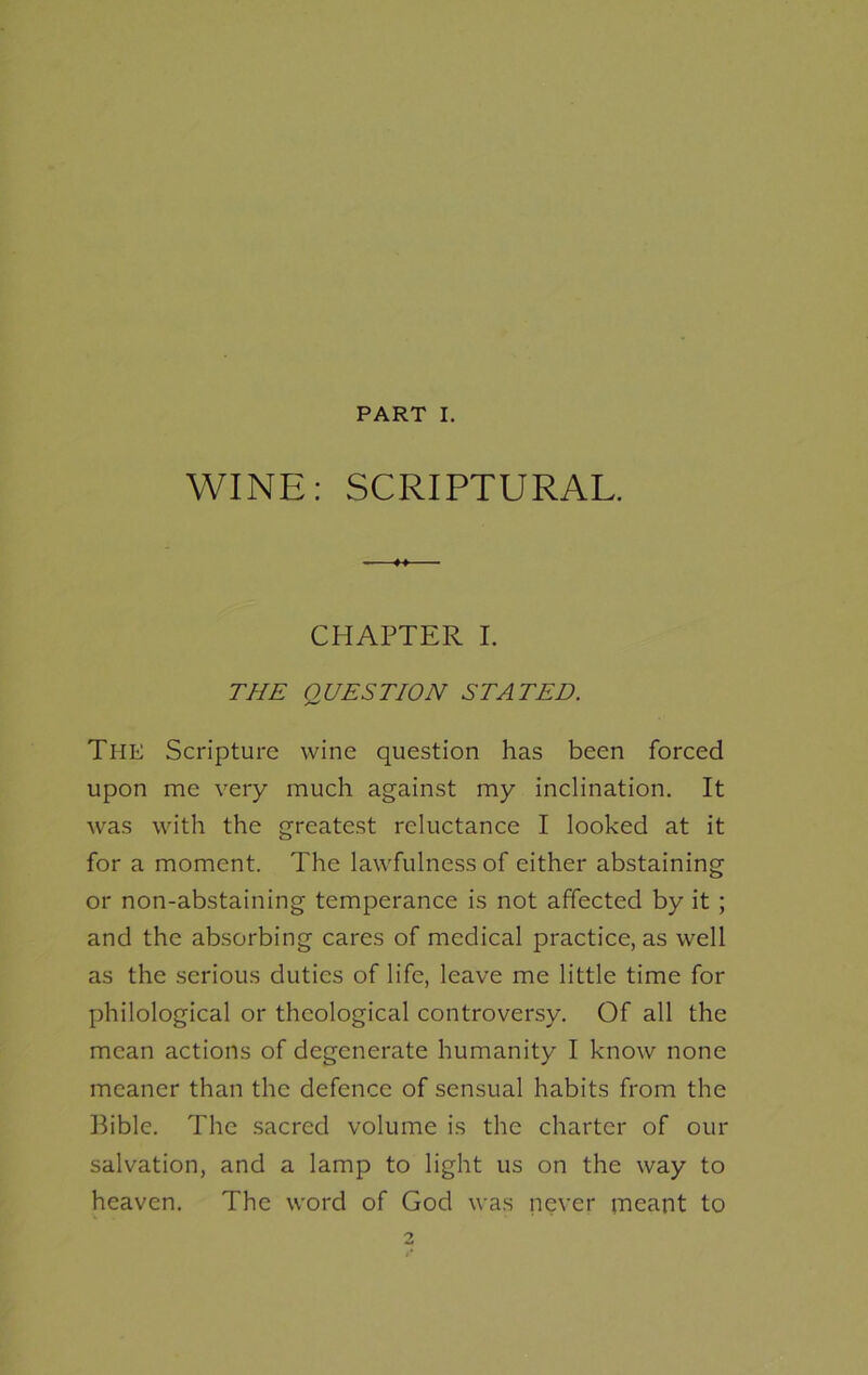 PART I. WINE: SCRIPTURAL. CHAPTER I. THE QUESTION STATED. The Scripture wine question has been forced upon me very much against my inclination. It was with the greatest reluctance I looked at it for a moment. The lawfulness of either abstaining or non-abstaining temperance is not affected by it ; and the absorbing cares of medical practice, as well as the serious duties of life, leave me little time for philological or theological controversy. Of all the mean actions of degenerate humanity I know none meaner than the defence of sensual habits from the Bible. The sacred volume is the charter of our salvation, and a lamp to light us on the way to heaven. The word of God was never meant to