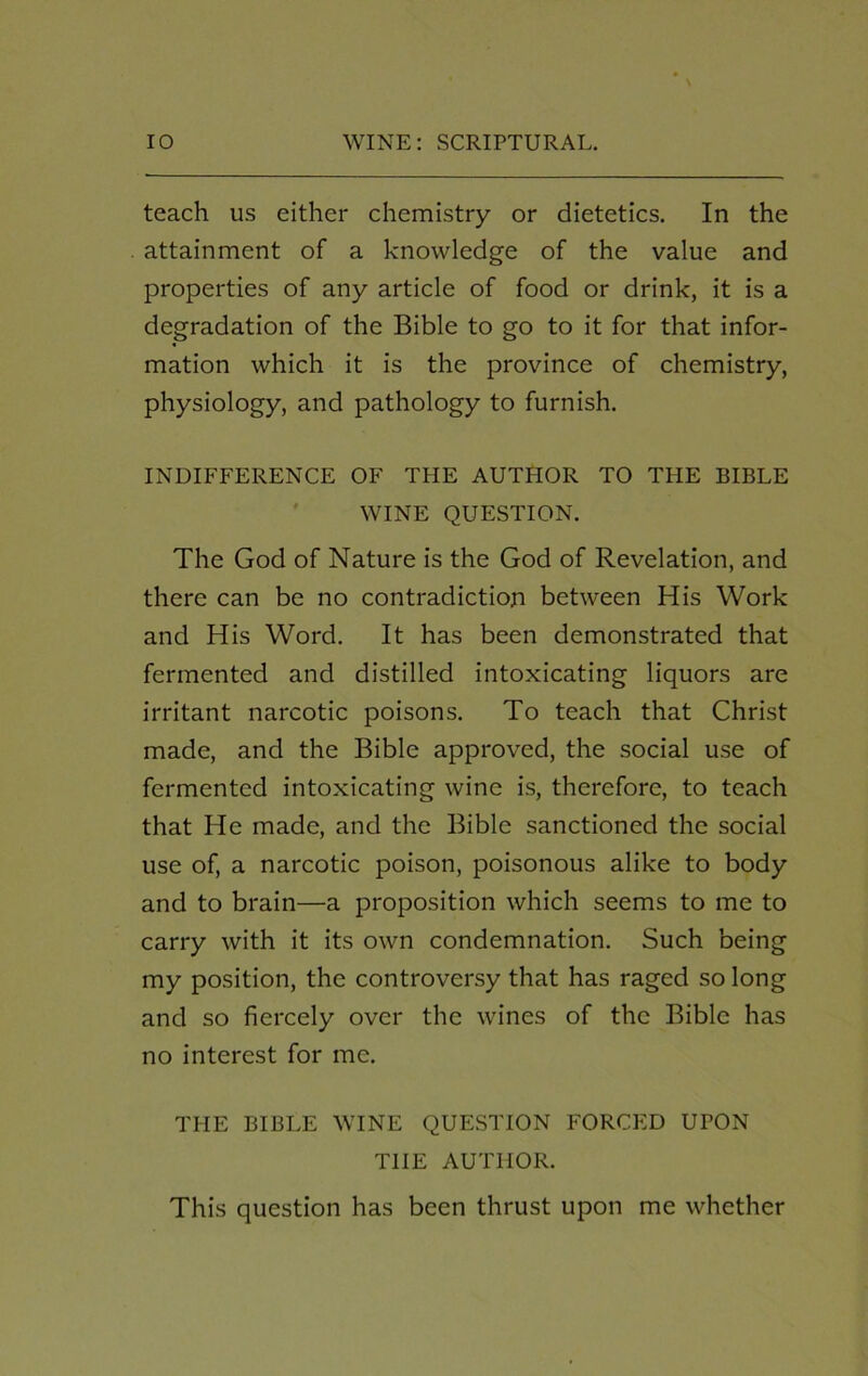 teach us either chemistry or dietetics. In the attainment of a knowledge of the value and properties of any article of food or drink, it is a degradation of the Bible to go to it for that infor- mation which it is the province of chemistry, physiology, and pathology to furnish. INDIFFERENCE OF THE AUTHOR TO THE BIBLE WINE QUESTION. The God of Nature is the God of Revelation, and there can be no contradiction between His Work and His Word. It has been demonstrated that fermented and distilled intoxicating liquors are irritant narcotic poisons. To teach that Christ made, and the Bible approved, the social use of fermented intoxicating wine is, therefore, to teach that He made, and the Bible sanctioned the social use of, a narcotic poison, poisonous alike to body and to brain—a proposition which seems to me to carry with it its own condemnation. Such being my position, the controversy that has raged so long and so fiercely over the wines of the Bible has no interest for me. THE BIBLE WINE QUESTION FORCED UPON THE AUTHOR. This question has been thrust upon me whether