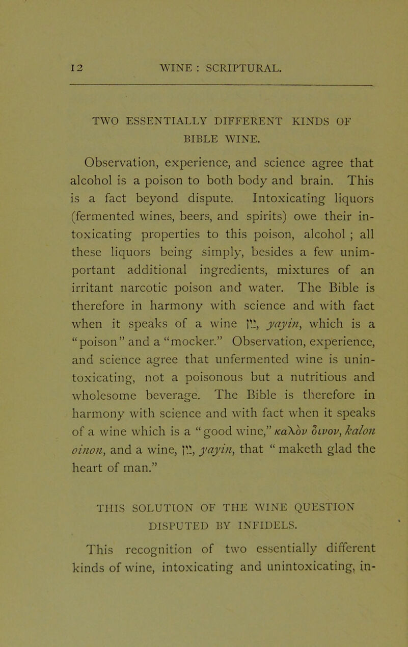 TWO ESSENTIALLY DIFFERENT KINDS OF BIBLE WINE. Observation, experience, and science agree that alcohol is a poison to both body and brain. This is a fact beyond dispute. Intoxicating liquors (fermented wines, beers, and spirits) owe their in- toxicating properties to this poison, alcohol ; all these liquors being simply, besides a few unim- portant additional ingredients, mixtures of an irritant narcotic poison and water. The Bible is therefore in harmony with science and with fact when it speaks of a wine yayin, which is a “poison” and a “mocker.” Observation, experience, and science agree that unfermented wine is unin- toxicating, not a poisonous but a nutritious and wholesome beverage. The Bible is therefore in harmony with science and with fact when it speaks of a wine which is a “good wine,” tcaXbv olvov, kalon oinon, and a wine, 1'.!, yayin, that “ maketh glad the heart of man.” THIS SOLUTION OF THE WINE QUESTION DISPUTED BY INFIDELS. This recognition of two essentially different kinds of wine, intoxicating and unintoxicating, in-