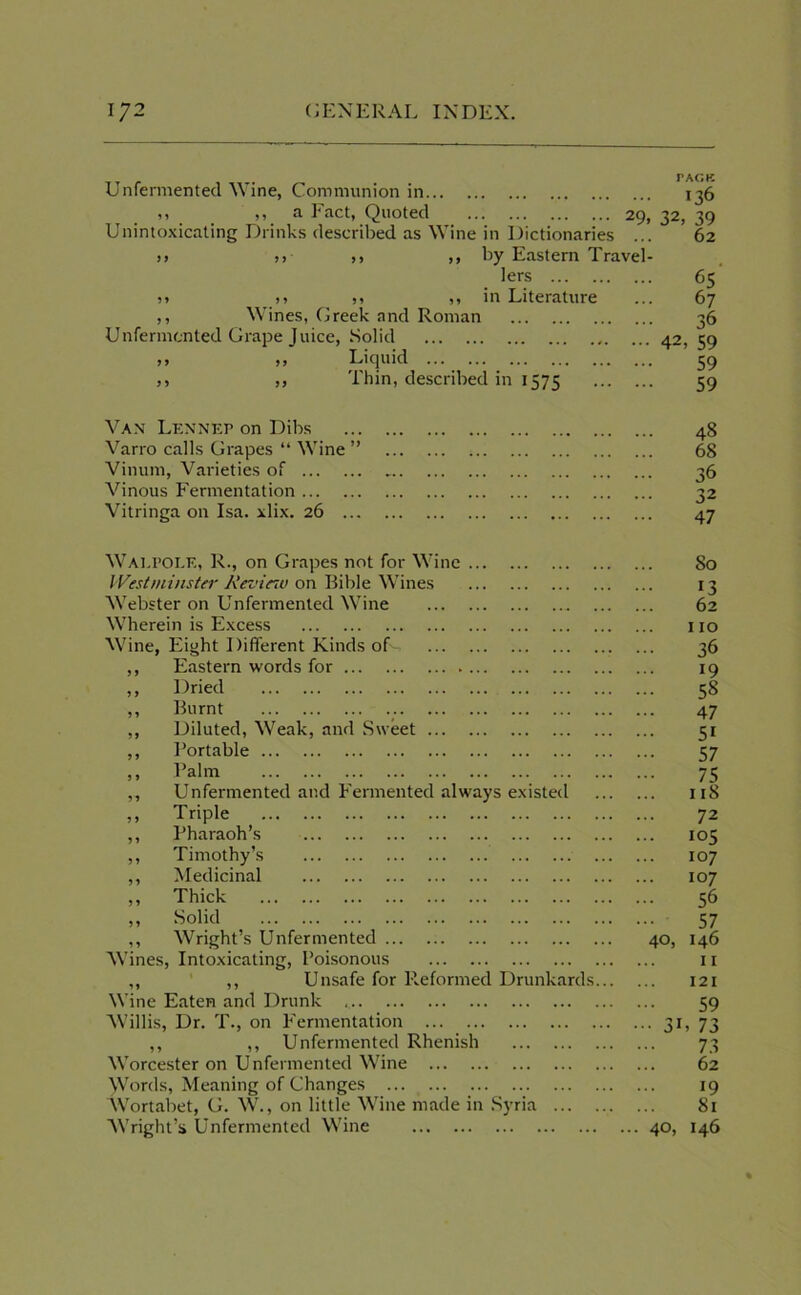 Unfermented Wine, Communion in 136 i» _ ,, a Fact, Quoted ... 29,32,39 Unintoxicating Drinks described as Wine in Dictionaries ... 62 >> j, ,, ,, by Eastern Travel- lers 65 >> j) » ,, in Literature ... 67 ,, Wines, Greek and Roman 36 Unfermcnted Grape Juice, Solid 42, 59 >> ,, Liquid 59 ,, ,, Thin, described in 1575 59 Van Lennep on Dibs 48 Varro calls Grapes “ Wine ” 68 Vinum, Varieties of 36 Vinous Fermentation 32 Vitringa on Isa. xlix. 26 47 Walpole, R., on Grapes not for Wine Westminster Review on Bible Wines Webster on Unfermented Wine Wherein is Excess Wine, Eight Different Kinds of- ,, Eastern words for ,, Dried ,, Burnt ,, Diluted, Weak, and Sweet ,, Portable ,, Palm ,, Unfermented and Fermented always existed ,, Triple ,, Pharaoh’s ,, Timothy’s ,, Medicinal ,, Thick ,, Solid ,, Wright’s Unfermented Wines, Intoxicating, Poisonous ,, ,, Unsafe for lieformed Drunkards Wine Eaten and Drunk Willis, Dr. T., on Fermentation ,, ,, Unfermented Rhenish Worcester on Unfermented Wine ^Vords, Meaning of Changes Wortabet, G. W., on little Wine made in Syria ... Wright’s Unfermented Wine 80 13 62 no 36 19 ... 58 47 51 57 75 ... 118 72 ... 105 ... 107 ... 107 56 57 40, 146 11 121 59 ••• 3L 73 73 62 19 81 ... 40, 146