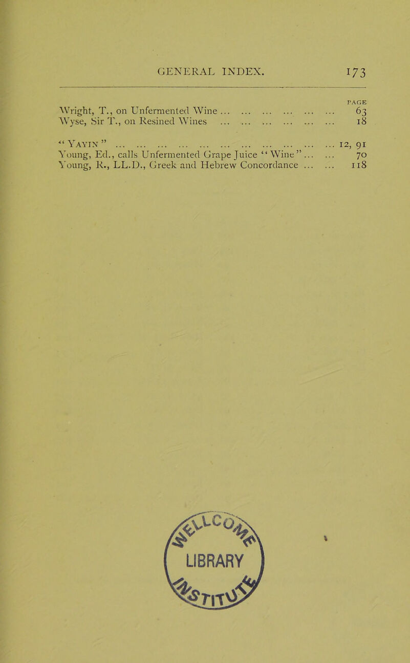 PAGE Wright, T., on Unfermented Wine 6 Wyse, Sir T., on Kesined Wines ... 1 ■“ Yayin ” 12, 91 Young, Ed., calls Unfermented Grape Juice “ Wine” 70 Young, R., LL.D., Greek and Hebrew Concordance 118 LIBRARY CXOJ
