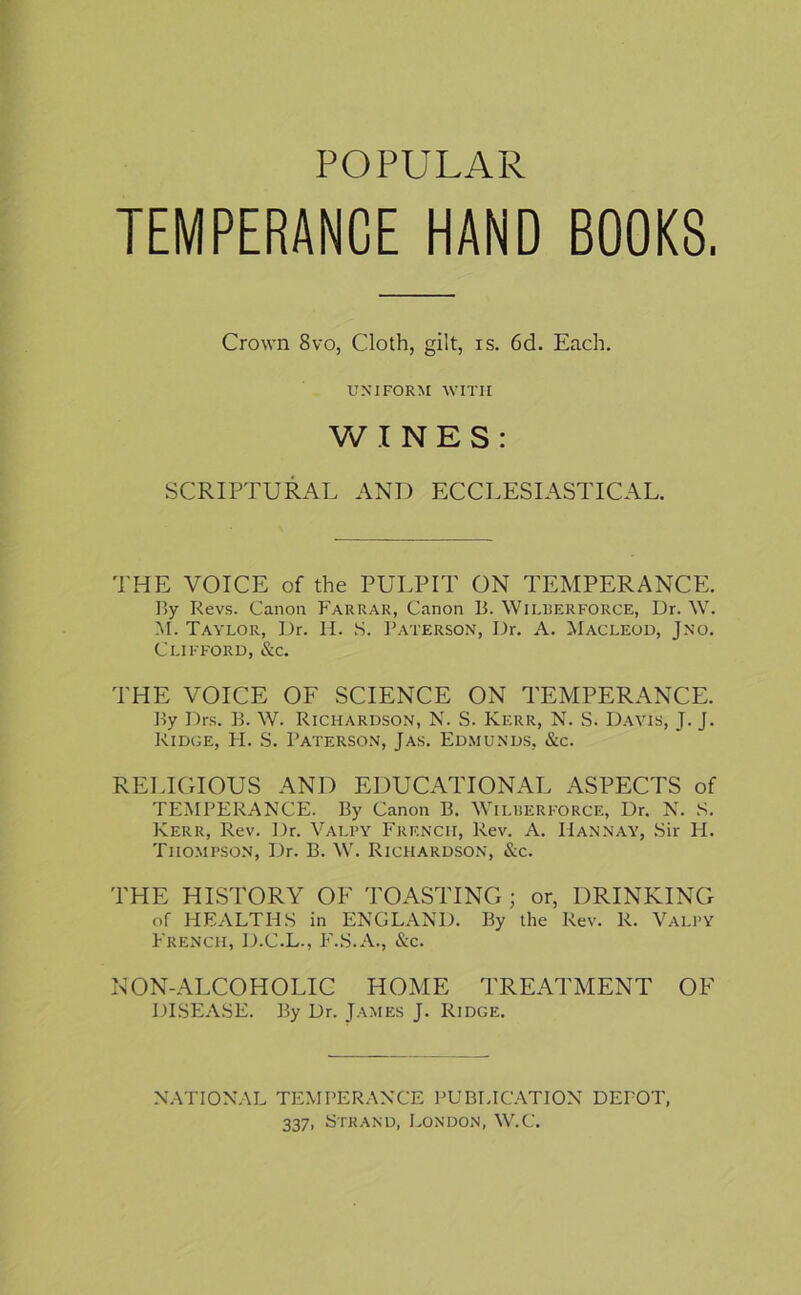 POPULAR TEMPERANCE HAND BOOKS. Crown 8vo, Cloth, gilt, is. 6d. Each. UNIFORM WITH WINES: SCRIPTURAL AND ECCLESIASTICAL. THE VOICE of the PULPIT ON TEMPERANCE. By Revs. Canon Farrar, Canon B. YVilberforce, Dr. W. M. Taylor, Dr. H. S. Paterson, Dr. A. Macleod, Jno. Clifford, &c. THE VOICE OF SCIENCE ON TEMPERANCE. By Drs. B. W. Richardson, N. S. Kerr, N. S. Davis, J. J. Ridge, H. S. Paterson, Jas. Edmunds, &c. RELIGIOUS AND EDUCATIONAL ASPECTS of TEMPERANCE. By Canon B. Wilberforce, Dr. N. S. Kerr, Rev. Dr. Valpy French, Rev. A. Hannay, Sir H. Thompson, Dr. B. W. Richardson, &c. THE HISTORY OF TOASTING; or, DRINKING of HEALTHS in ENGLAND. By the Rev. R. Valpy French, D.C.L., F.S.A., &c. NON-ALCOHOLIC HOME TREATMENT OF DISEASE. By Dr. James J. Ridge. NATIONAL TEMPERANCE PUBLICATION DEPOT, 337, Strand, London, W.C.