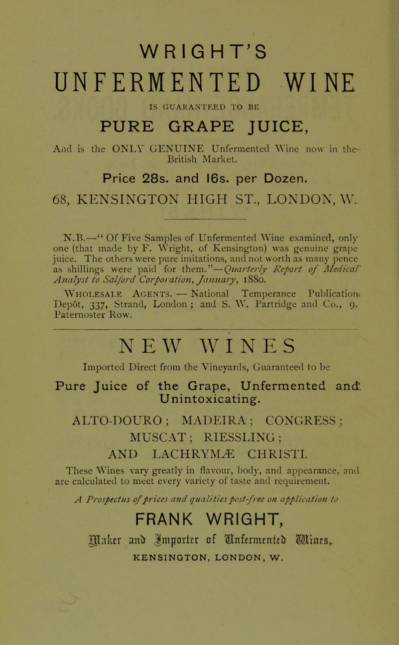 WRIGHT’S UNFERMENTED WINE IS GUARANTEED TO BE PURE GRAPE JUICE, And is the ONLY GENUINE Unfermented Wine now in the- British Market. Price 28s. and 16s. per Dozen. 68, KENSINGTON HIGH ST., LONDON, W.. N.B.—“ Of Five Samples of Unfermented Wine examined, only one (that made by F. Wright, of Kensington) was genuine grape juice. The others were pure imitations, and not worth as many pence as shillings were paid for them.”—Quarterly Report of Medical' Analyst to Salford Corporation, January, 1880. Wholesale Agents. — National Temperance Publication! Depot, 337, Strand, London ; and S. W. Partridge and Co., 9, Paternoster Row. N E W WINES Imported Direct from the Vineyards, Guaranteed to be Pure Juice of the Grape, Unfermented and'. Unintoxicating. ALTO-DOURO ; MADEIRA ; CONGRESS ; MUSCAT; RIESSLING ; AND LACHRYMAL CHRIST! These Wines vary greatly in flavour, body, and appearance, and are calculated to meet every variety of taste and requirement. A Prospectus of prices and qualities post-free on application to FRANK WRIGHT, gTnlur anir Importer of fttirfcrmcntcb ftftmrs,. KENSINGTON, LONDON, W.