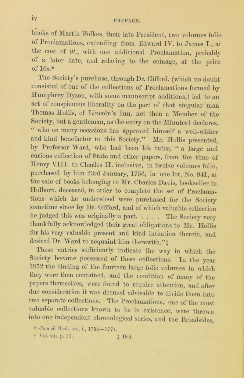 1Y m books of Martin Eolkes, their late President, two volumes folio of Proclamations, extending from Edward IV. to James I., at the cost of 9/., with one additional Proclamation, probably of a later date, and relating to the coinage, at the price of 16s.* The Society’s purchase, through Dr. Gifford, (which no doubt consisted ot one ot the collections of Proclamations formed by Humphrey Dyson, with some manuscript additions,) led to an act of conspicuous liberality on the part of that singular man Thomas Hollis, of Lincoln’s Inn, not then a Member of the Society, but a gentleman, as the entry on the Minutest declares, “ who on many occasions has approved himself a well-wisher and kind benefactor to this Society.” Mr. Hollis presented, by Professor Ward, who had been his tutor, “ a large and curious collection of State and other papers, from the time of Henry VIII. to Charles II. inclusive, in twelve volumes folio, purchased by him 23rd January, 1756, in one lot, No. 941, at the sale of books belonging to Mr. Charles Davis, bookseller in Holborn, deceased, in order to complete the set of Proclama- tions which he understood were purchased for the Society sometime since by Dr. Gifford, and of which valuable collection he judged this was originally a part The Society very thankfully acknowledged their great obligations to Mr. Hollis for his very valuable present and kind intention therein, and desired Dr. Ward to acquaint him therewith.”$ These entries sufficiently indicate the way in which the Society became possessed of these collections. In the year 1852 the binding of the fourteen large folio volumes in which they were then contained, and the condition of many of the papers themselves, were found to require attention, and after due consideration it was deemed advisable to divide them into two separate collections. The Proclamations, one of the most \ aluablc collections known to be in existence, were thrown into one independent chronological series, and the Broadsides, * Council Book, vol. i., 1754—1774. f Vol. viii. p. 21. t Ibid.