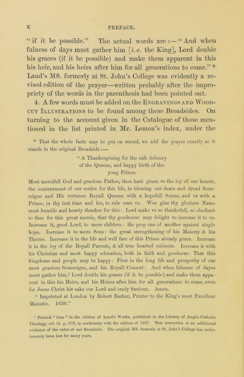 “if it be possible.” The actual words are:—“And when fulness of days must gather him [i. e. the King], Lord double his graces (if it be possible) and make them apparent in this his heir, and his heirs after him for all generations to come.” * Laud’s MS. formerly at St. John’s College was evidently a re- vised edition of the prayer—written probably after the impro- priety of the words in the parenthesis had been pointed out. 4. A few words must be added on the Engravings and Wood- cut Illustrations to be found among these Broadsides. On turning to the account given in the Catalogue of those men- tioned in the list printed in Mr. Lemon’s index, under the * That the whole facts may be put on record, we add the prayer exactly as it stands in the original Broadside :— “ A Thankesgiuing for the safe deliuery of the Queene, and happy birth of the yong Prince. Most mercifull God and gracious Father, thou hast giuen ys the ioy of our hearts, the contentment of our soules for this life, in blessing our deare and dread Soue- reigne and His vertuous Boyall Queene with a hopefull Sonne, and vs with a Prince, in thy iust time and his, to rule ouer vs. Wee giue thy glorious Name most humble and hearty thankes for this : Lord make vs so thankefuH, so obedient to thee for this great mercie, that thy goodnesse may delight to increase it to vs. Increase it, good Lord, to more children : the prop one of another against single hope. Increase it to more Sons : the great strengthening of his Maiesty & his Throne. Increase it in the life and well fare of this Prince already giuen. Increase it in the ioy of the Royall Parents, & all true hearted subiects. Increase it with his Christian and most happy education, both in faith and goodness: That this kingdome and people may be happy: First in the long life and prosperity of our most gracious Souereigne, and his Royall Consort: And when fulnesse of dayes must gather him,1 Lord double his graces (if it be possible) and make them appa- rent in this his Heire, and his Heires after him for all generations to come, even for Jesus Christ his sake our Lord and onely Sauiour. Amen. “ Imprinted at London by Robert Barker, Printer to the King's most Excellent Maiestie. 1630.” 1 Printed “ time ” in the edition of Laud’s Works, published in the Library of Anglo-Catholic Theology, vol. iii. p. 103, in conformity with the edition of 1667. This correction is an additional evidence of the value of our Broadside. The original MS. formerly at St, John’s College has unfor- tunately been lost for many years.