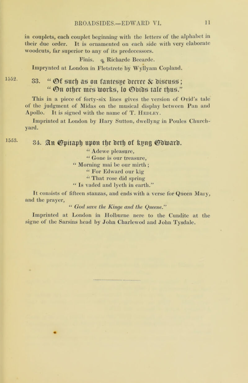 1552. 1553. in couplets, each couplet beginning- with the letters of the alphabet in their due order. It is ornamented on each side with very elaborate woodcuts, far superior to any of its predecessors. Finis, q., Richarde Beearde. Imprynted at London in Fletstrete by Wyllyam Copland. 33. sud) as on fantesge decree U discuss; “ ©n otljcr mt'S toodis, lo 0bttis tale tijus.” This in a piece of forty-six lines gives the version of Ovid’s tale of the judgment of Midas on the musical display between Pan and Apollo. It is signed with the name of T. Hedley. Imprinted at London by Hary Sutton, dwellyng- in Poules Church- yard. 34. <#pitap1j upon tije tidlj of fcgng <$btoadr. “ Adewe pleasure, “ Gone is our treasure, “ Morning- mai be our mirth ; “ For Edward our kig “ That rose did spring “ Is vaded and lyeth in earth.” It consists of fifteen stanzas, and ends with a verse for Queen Mary, and the prayer, “ God save the Kinge and the Queene Imprinted at London in Holburne nere to the Cundite at the signe of the Sarsins head by John Charlewod and John Tysdale.
