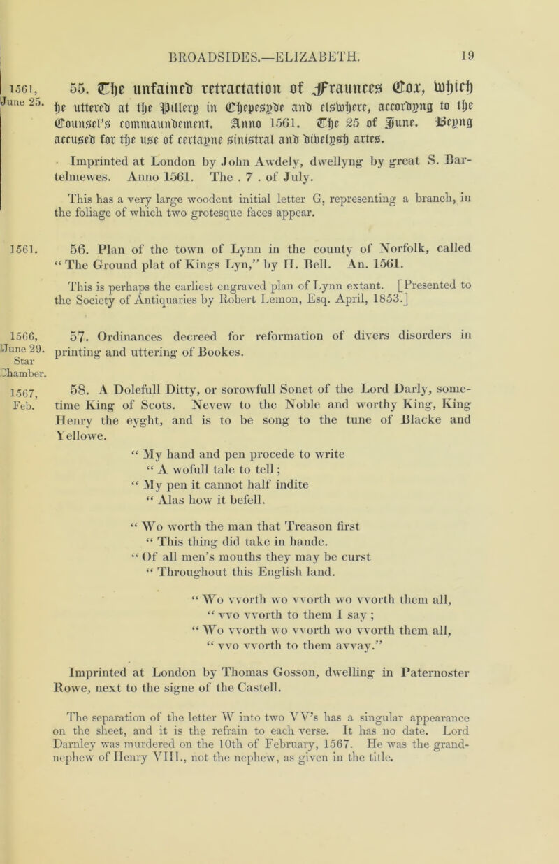 1561, June 25. 1561. 1566, June 29. Star chamber. 1567, Feb. 55. $l\)t unfaineti retractation of jfraunceg <£ox, toijidj t)c uttcrrh at tije fillers in OTfKpesgtie aith dstoljrrc, accor&gnfl to ttjo (FounseFs rommaunhemrnt. &nno 1561. Zty c25 of 9Segng acrusrt for tlje use of certapne stnistral anti bibelgsf) artes. • Imprinted at London by John Awdely, dwellyng by great S. Bar- telmewes. Anno 1561. The . 7 . of July. This has a very large woodcut initial letter G, representing a branch, in the foliage of which two grotesque faces appear. 56. Plan of the town of Lynn in the county of Norfolk, called “The Ground plat of Kings Lyn,” by H. Bell. An. 1561. This is perhaps the earliest engraved plan of Lynn extant. [Presented to the Society of Antiquaries by Robert Lemon, Esq. April, 1853.J 57. Ordinances decreed for reformation of divers disorders in printing and uttering of Bookes. 58. A Dolefull Ditty, or sorowfull Sonet of the Lord Darly, some- time King of Scots. Nevew to the Noble and worthy King, King Henry the eyght, and is to be song to the tune of Blacke and Yellowe. “My hand and pen procede to write “ A wofull tale to tell; “ My pen it cannot half indite “ Alas how it befell. “ Wo worth the man that Treason lirst “ This thing did take in hande. “ Of all men’s mouths they may be curst “ Throughout this English land. “ Wo worth wo worth wo worth them all, “ wo worth to them I say ; “ Wo worth wo worth wo worth them all, “ wo worth to them away.” Imprinted at London by Thomas Gosson, dwelling in Paternoster Rowe, next to the signe of the Castell. The separation of the letter W into two YV’s has a singular appearance on the sheet, and it is the refrain to each verse. It has no date. Lord Darnley was murdered on the 10th of February, 1567. lie was the grand- nephew of Henry VIII., not the nephew, as given in the title.