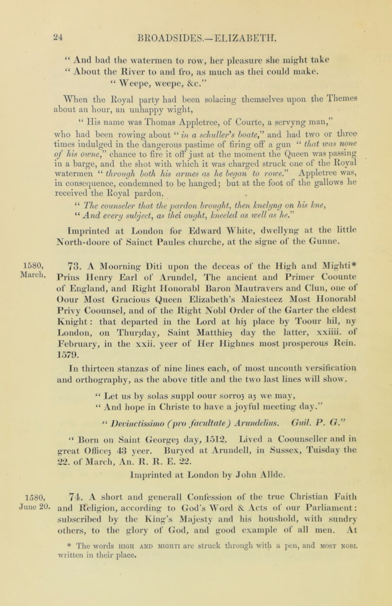 1580, March. 1580, June 20. “ And bad the watermen to row, her pleasure she might take “ About the River to and fro, as much as tliei could make. “ Weepe, weepe, &c.” When the Royal party had been solacing themselves upon the Themes about an hour, an unhappy wight, “ His name was Thomas Appletree, of Courte, a servyng man,” who had been rowing about “ in a s chuller’s ho ateand had two or three times indulged in the dangerous pastime of firing off a gun “ that teas none of his owne, chance to fire it off just at the moment the Queen was passing in a barge, and the shot with which it was charged struck one of the Royal watermen “ through both his armes as he began to rowe.” Appletree was, in consequence, condemned to be hanged; but at the foot of the gallows he received the Royal pardon. “ The counseler that the pardon brought, then hielyng on his hie, “ And every subject, as thei ought, kneeled as well as he. Imprinted at London for Edward White, dwellyng at the little North-doore of Sainct Paules churche, at the signe of the Gunne. 73. A Moorning Did upon the deceas of the High and Mighti* Prins Henry Earl of Arundel, The ancient and Primer Coounte of England, and Right Honorabl Baron Mautravers and Clun, one of Oour Most Gracious Queen Elizabeth’s Maiesteez Most Honorabl Privy Coounsel, and of the Right Nobl Order of the Garter the eldest Knight: that departed in the Lord at M3 place by Toour hil, ny London, on Thurjday, Saint Matthiej day the latter, xxiiii. ol February, in the xxii. yeer of Her Highnes most prosperous Rein. 1579. In thirteen stanzas of nine lines each, of most uncouth versification and orthography, as the above title and the two last lines will show. “ Let us by solas suppl oour S01T03 a3 we may, “ And hope in Christe to have a joyful meeting day.” “ Devinctissimo (pro facilitate) Arundelim. Guil. P. G.” “ Born on Saint George3 day, 1512. Lived a Coounseller and in great Office3 43 yeer. Buryed at Arundell, in Sussex, Tuisday the 22. of March, An. R. R. E. 22. Imprinted at London by John Allde. 74. A short and generall Confession of the true Christian Faith and Religion, according to God’s Word & Acts of our Parliament: subscribed by the King’s Majesty and his houshold, with sundry others, to the glory of God, and good example of all men. At * The words high and migiiti are struck through with a pen, and most noiil written in their place.